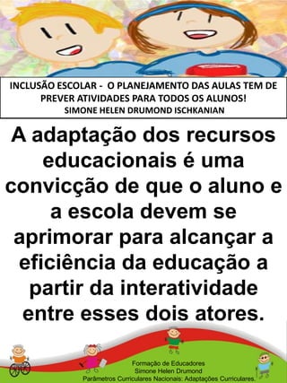 INCLUSÃO ESCOLAR - O PLANEJAMENTO DAS AULAS TEM DE
PREVER ATIVIDADES PARA TODOS OS ALUNOS!
SIMONE HELEN DRUMOND ISCHKANIAN
Formação de Educadores
Simone Helen Drumond
Parâmetros Curriculares Nacionais: Adaptações Curriculares.
A adaptação dos recursos
educacionais é uma
convicção de que o aluno e
a escola devem se
aprimorar para alcançar a
eficiência da educação a
partir da interatividade
entre esses dois atores.
 