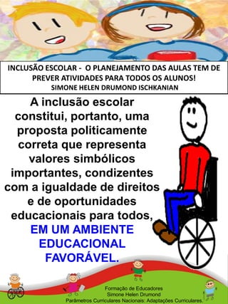 INCLUSÃO ESCOLAR - O PLANEJAMENTO DAS AULAS TEM DE
PREVER ATIVIDADES PARA TODOS OS ALUNOS!
SIMONE HELEN DRUMOND ISCHKANIAN
Formação de Educadores
Simone Helen Drumond
Parâmetros Curriculares Nacionais: Adaptações Curriculares.
A inclusão escolar
constitui, portanto, uma
proposta politicamente
correta que representa
valores simbólicos
importantes, condizentes
com a igualdade de direitos
e de oportunidades
educacionais para todos,
EM UM AMBIENTE
EDUCACIONAL
FAVORÁVEL.
 