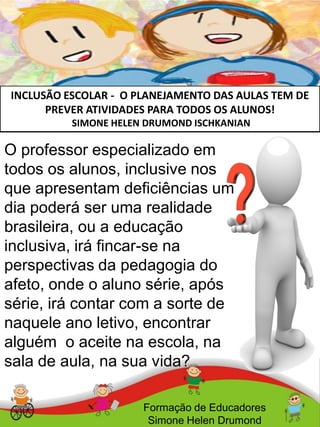 INCLUSÃO ESCOLAR - O PLANEJAMENTO DAS AULAS TEM DE
PREVER ATIVIDADES PARA TODOS OS ALUNOS!
SIMONE HELEN DRUMOND ISCHKANIAN
Formação de Educadores
Simone Helen Drumond
O professor especializado em
todos os alunos, inclusive nos
que apresentam deficiências um
dia poderá ser uma realidade
brasileira, ou a educação
inclusiva, irá fincar-se na
perspectivas da pedagogia do
afeto, onde o aluno série, após
série, irá contar com a sorte de
naquele ano letivo, encontrar
alguém o aceite na escola, na
sala de aula, na sua vida?
 
