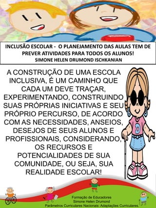 INCLUSÃO ESCOLAR - O PLANEJAMENTO DAS AULAS TEM DE
PREVER ATIVIDADES PARA TODOS OS ALUNOS!
SIMONE HELEN DRUMOND ISCHKANIAN
Formação de Educadores
Simone Helen Drumond
Parâmetros Curriculares Nacionais: Adaptações Curriculares.
A CONSTRUÇÃO DE UMA ESCOLA
INCLUSIVA, É UM CAMINHO QUE
CADA UM DEVE TRAÇAR,
EXPERIMENTANDO, CONSTRUINDO
SUAS PRÓPRIAS INICIATIVAS E SEU
PRÓPRIO PERCURSO, DE ACORDO
COM AS NECESSIDADES, ANSEIOS,
DESEJOS DE SEUS ALUNOS E
PROFISSIONAIS, CONSIDERANDO,
OS RECURSOS E
POTENCIALIDADES DE SUA
COMUNIDADE, OU SEJA, SUA
REALIDADE ESCOLAR!
 
