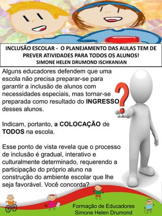INCLUSÃO ESCOLAR - O PLANEJAMENTO DAS AULAS TEM DE
PREVER ATIVIDADES PARA TODOS OS ALUNOS!
SIMONE HELEN DRUMOND ISCHKANIAN
Formação de Educadores
Simone Helen Drumond
Alguns educadores defendem que uma
escola não precisa preparar-se para
garantir a inclusão de alunos com
necessidades especiais, mas tornar-se
preparada como resultado do INGRESSO
desses alunos.
Indicam, portanto, a COLOCAÇÃO de
TODOS na escola.
Esse ponto de vista revela que o processo
de inclusão é gradual, interativo e
culturalmente determinado, requerendo a
participação do próprio aluno na
construção do ambiente escolar que lhe
seja favorável. Você concorda?
 