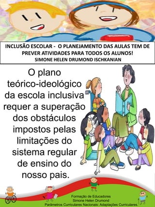 INCLUSÃO ESCOLAR - O PLANEJAMENTO DAS AULAS TEM DE
PREVER ATIVIDADES PARA TODOS OS ALUNOS!
SIMONE HELEN DRUMOND ISCHKANIAN
Formação de Educadores
Simone Helen Drumond
Parâmetros Curriculares Nacionais: Adaptações Curriculares.
O plano
teórico-ideológico
da escola inclusiva
requer a superação
dos obstáculos
impostos pelas
limitações do
sistema regular
de ensino do
nosso pais.
 