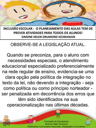 INCLUSÃO ESCOLAR - O PLANEJAMENTO DAS AULAS TEM DE
PREVER ATIVIDADES PARA TODOS OS ALUNOS!
SIMONE HELEN DRUMOND ISCHKANIAN
Formação de Educadores
Simone Helen Drumond
Parâmetros Curriculares Nacionais: Adaptações Curriculares.
OBSERVE-SE A LEGISLAÇÃO ATUAL.
Quando se preconiza, para o aluno com
necessidades especiais, o atendimento
educacional especializado preferencialmente
na rede regular de ensino, evidencia-se uma
clara opção pela política de integração no
texto da lei, não devendo a integração - seja
como política ou como princípio norteador -
ser penalizada em decorrência dos erros que
têm sido identificados na sua
operacionalização nas últimas décadas.
 
