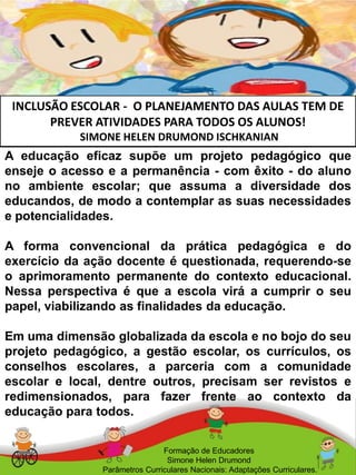 INCLUSÃO ESCOLAR - O PLANEJAMENTO DAS AULAS TEM DE
PREVER ATIVIDADES PARA TODOS OS ALUNOS!
SIMONE HELEN DRUMOND ISCHKANIAN
Formação de Educadores
Simone Helen Drumond
Parâmetros Curriculares Nacionais: Adaptações Curriculares.
A educação eficaz supõe um projeto pedagógico que
enseje o acesso e a permanência - com êxito - do aluno
no ambiente escolar; que assuma a diversidade dos
educandos, de modo a contemplar as suas necessidades
e potencialidades.
A forma convencional da prática pedagógica e do
exercício da ação docente é questionada, requerendo-se
o aprimoramento permanente do contexto educacional.
Nessa perspectiva é que a escola virá a cumprir o seu
papel, viabilizando as finalidades da educação.
Em uma dimensão globalizada da escola e no bojo do seu
projeto pedagógico, a gestão escolar, os currículos, os
conselhos escolares, a parceria com a comunidade
escolar e local, dentre outros, precisam ser revistos e
redimensionados, para fazer frente ao contexto da
educação para todos.
 