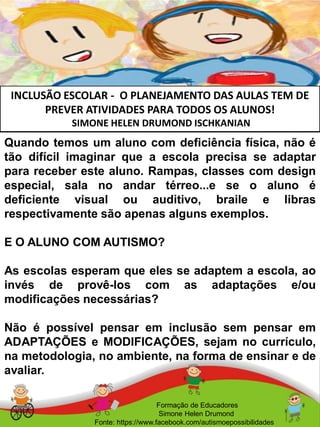 INCLUSÃO ESCOLAR - O PLANEJAMENTO DAS AULAS TEM DE
PREVER ATIVIDADES PARA TODOS OS ALUNOS!
SIMONE HELEN DRUMOND ISCHKANIAN
Formação de Educadores
Simone Helen Drumond
Fonte: https://www.facebook.com/autismoepossibilidades
Quando temos um aluno com deficiência física, não é
tão difícil imaginar que a escola precisa se adaptar
para receber este aluno. Rampas, classes com design
especial, sala no andar térreo...e se o aluno é
deficiente visual ou auditivo, braile e libras
respectivamente são apenas alguns exemplos.
E O ALUNO COM AUTISMO?
As escolas esperam que eles se adaptem a escola, ao
invés de provê-los com as adaptações e/ou
modificações necessárias?
Não é possível pensar em inclusão sem pensar em
ADAPTAÇÕES e MODIFICAÇÕES, sejam no currículo,
na metodologia, no ambiente, na forma de ensinar e de
avaliar.
 