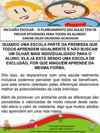 INCLUSÃO ESCOLAR - O PLANEJAMENTO DAS AULAS TEM DE
PREVER ATIVIDADES PARA TODOS OS ALUNOS!
SIMONE HELEN DRUMOND ISCHKANIAN
Formação de Educadores
Simone Helen Drumond
Fonte: https://www.facebook.com/autismoepossibilidades
QUANDO UMA ESCOLA PARTE DA PREMISSA QUE
TODOS APRENDEM IGUALMENTE E NÃO BUSCAM
UM OLHAR MAIS INDIVIDUALIZADO PARA O
ALUNO, ELA JÁ ESTÁ SENDO UMA ESCOLA DE
EXCLUSÃO, POR QUE NINGUÉM APRENDE DA
MESMA FORMA.
Dito isso, ao depararmos com uma escola realmente
inclusiva podemos perceber que todos se beneficiam,
pois este ensino orientado pelas diferenças desenvolve
melhor as potencialidades de cada indivíduo.
Além de promover um ambiente onde as diferenças são
percebidas e valorizadas de modo natural deste cedo.
Isto eleva o valor de cidadania, algo que muitos adultos
não aprendem em uma vida inteira.
 