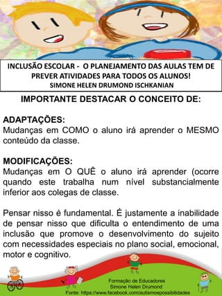 INCLUSÃO ESCOLAR - O PLANEJAMENTO DAS AULAS TEM DE
PREVER ATIVIDADES PARA TODOS OS ALUNOS!
SIMONE HELEN DRUMOND ISCHKANIAN
Formação de Educadores
Simone Helen Drumond
Fonte: https://www.facebook.com/autismoepossibilidades
IMPORTANTE DESTACAR O CONCEITO DE:
ADAPTAÇÕES:
Mudanças em COMO o aluno irá aprender o MESMO
conteúdo da classe.
MODIFICAÇÕES:
Mudanças em O QUÊ o aluno irá aprender (ocorre
quando este trabalha num nível substancialmente
inferior aos colegas de classe.
Pensar nisso é fundamental. É justamente a inabilidade
de pensar nisso que dificulta o entendimento de uma
inclusão que promove o desenvolvimento do sujeito
com necessidades especiais no plano social, emocional,
motor e cognitivo.
 