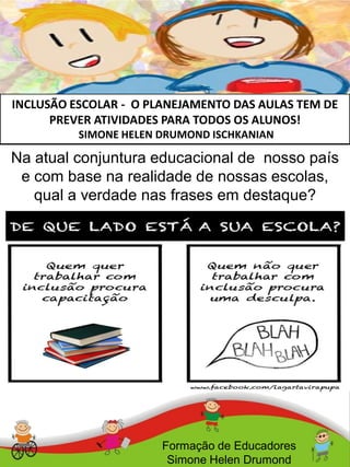 INCLUSÃO ESCOLAR - O PLANEJAMENTO DAS AULAS TEM DE
PREVER ATIVIDADES PARA TODOS OS ALUNOS!
SIMONE HELEN DRUMOND ISCHKANIAN
Formação de Educadores
Simone Helen Drumond
Na atual conjuntura educacional de nosso país
e com base na realidade de nossas escolas,
qual a verdade nas frases em destaque?
 