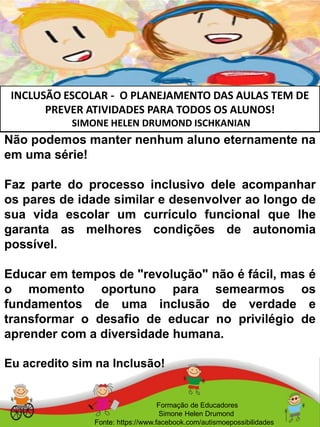 INCLUSÃO ESCOLAR - O PLANEJAMENTO DAS AULAS TEM DE
PREVER ATIVIDADES PARA TODOS OS ALUNOS!
SIMONE HELEN DRUMOND ISCHKANIAN
Formação de Educadores
Simone Helen Drumond
Fonte: https://www.facebook.com/autismoepossibilidades
Não podemos manter nenhum aluno eternamente na
em uma série!
Faz parte do processo inclusivo dele acompanhar
os pares de idade similar e desenvolver ao longo de
sua vida escolar um currículo funcional que lhe
garanta as melhores condições de autonomia
possível.
Educar em tempos de "revolução" não é fácil, mas é
o momento oportuno para semearmos os
fundamentos de uma inclusão de verdade e
transformar o desafio de educar no privilégio de
aprender com a diversidade humana.
Eu acredito sim na Inclusão!
 