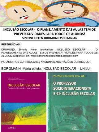 INCLUSÃO ESCOLAR - O PLANEJAMENTO DAS AULAS TEM DE
PREVER ATIVIDADES PARA TODOS OS ALUNOS!
SIMONE HELEN DRUMOND ISCHKANIAN
REFERENCIAS:
DRUMOND, Simone Helen Ischkanian. INCLUSÃO ESCOLAR - O
PLANEJAMENTO DAS AULAS TEM DE PREVER ATIVIDADES PARA TODOS OS
ALUNOS. Disponível em: http://simonehelendrumond.blogspot.com
PARÂMETROS CURRICULARES NACIONAIS ADAPTAÇÕES CURRICULAR
BORGMANN .Marta estela, INCLUSÃO ESCOLAR - UNIJUI
 