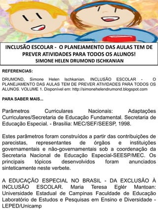INCLUSÃO ESCOLAR - O PLANEJAMENTO DAS AULAS TEM DE
PREVER ATIVIDADES PARA TODOS OS ALUNOS!
SIMONE HELEN DRUMOND ISCHKANIAN
REFERENCIAS:
DRUMOND, Simone Helen Ischkanian. INCLUSÃO ESCOLAR - O
PLANEJAMENTO DAS AULAS TEM DE PREVER ATIVIDADES PARA TODOS OS
ALUNOS. VOLUME 1. Disponível em: http://simonehelendrumond.blogspot.com
PARA SABER MAIS...
Parâmetros Curriculares Nacionais: Adaptações
Curriculares/Secretaria de Educação Fundamental. Secretaria de
Educação Especial. - Brasília: MEC/SEF/SEESP, 1998.
Estes parâmetros foram construídos a partir das contribuições de
parecistas, representantes de órgãos e instituições
governamentais e não-governamentais sob a coordenação da
Secretaria Nacional de Educação Especial-SEESP/MEC. Os
principais tópicos desenvolvidos foram anunciados
sinteticamente neste verbete.
A EDUCAÇÃO ESPECIAL NO BRASIL - DA EXCLUSÃO À
INCLUSÃO ESCOLAR. Maria Teresa Eglér Mantoan:
Universidade Estadual de Campinas Faculdade de Educação
Laboratório de Estudos e Pesquisas em Ensino e Diversidade -
LEPED/Unicamp
 