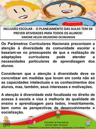 INCLUSÃO ESCOLAR - O PLANEJAMENTO DAS AULAS TEM DE
PREVER ATIVIDADES PARA TODOS OS ALUNOS!
SIMONE HELEN DRUMOND ISCHKANIAN
Formação de Educadores
Simone Helen Drumond
Parâmetros Curriculares Nacionais: Adaptações Curriculares.
Os Parâmetros Curriculares Nacionais preconizam a
atenção à diversidade da comunidade escolar e
baseiam-se no pressuposto de que a realização de
adaptações curriculares pode atender a
necessidades particulares de aprendizagem dos
alunos.
Consideram que a atenção à diversidade deve se
concretizar em medidas que levam em conta não só
as capacidades intelectuais e os conhecimentos dos
alunos, mas, também, seus interesses e motivações.
A atenção à diversidade está focalizada no direito de
acesso à escola e visa à melhoria da qualidade de
ensino e aprendizagem para todos, irrestritamente,
bem como as perspectivas de desenvolvimento e
socialização.
 
