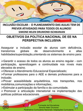 INCLUSÃO ESCOLAR - O PLANEJAMENTO DAS AULAS TEM DE
PREVER ATIVIDADES PARA TODOS OS ALUNOS!
SIMONE HELEN DRUMOND ISCHKANIAN
Formação de Educadores
Simone Helen Drumond
Parâmetros Curriculares Nacionais: Adaptações Curriculares.
OBJETIVOS DA POLÍTICA NACIONAL DE EE NA
PERSPECTIVA INCLUSIVA
Assegurar a inclusão escolar de alunos com deficiência,
transtornos globais de desenvolvimento e altas
habilidades/superdotação,orientando os sistemas de ensino para:
Garantir o acesso de todos os alunos ao ensino regular - com
participação, aprendizagem e continuidade nos níveis mais
elevados de ensino.
Oferecer o Atendimento Educacional Especializado;
Formar professores para o AEE e demais professores para a
inclusão.
Prover acessibilidade arquitetônica, nos transportes, nos
mobiliários,comunicações e informações;.
Estimular a participação da família e da comunidade.
 Promover a articulação intersetorial na implementação das
políticas públicas educacionais.
 