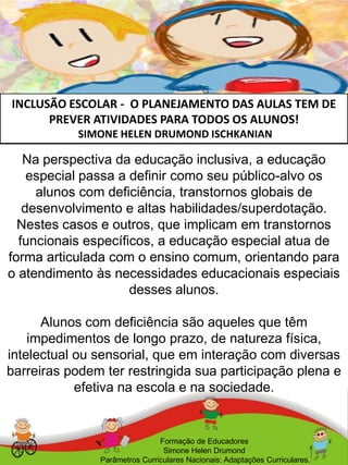 INCLUSÃO ESCOLAR - O PLANEJAMENTO DAS AULAS TEM DE
PREVER ATIVIDADES PARA TODOS OS ALUNOS!
SIMONE HELEN DRUMOND ISCHKANIAN
Formação de Educadores
Simone Helen Drumond
Parâmetros Curriculares Nacionais: Adaptações Curriculares.
Na perspectiva da educação inclusiva, a educação
especial passa a definir como seu público-alvo os
alunos com deficiência, transtornos globais de
desenvolvimento e altas habilidades/superdotação.
Nestes casos e outros, que implicam em transtornos
funcionais específicos, a educação especial atua de
forma articulada com o ensino comum, orientando para
o atendimento às necessidades educacionais especiais
desses alunos.
Alunos com deficiência são aqueles que têm
impedimentos de longo prazo, de natureza física,
intelectual ou sensorial, que em interação com diversas
barreiras podem ter restringida sua participação plena e
efetiva na escola e na sociedade.
 