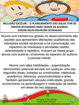 INCLUSÃO ESCOLAR - O PLANEJAMENTO DAS AULAS TEM DE
PREVER ATIVIDADES PARA TODOS OS ALUNOS!
SIMONE HELEN DRUMOND ISCHKANIAN
Formação de Educadores
Simone Helen Drumond
Parâmetros Curriculares Nacionais: Adaptações Curriculares.
Alunos com transtornos globais do desenvolvimento são
aqueles que apresentam alterações qualitativas das
interações sociais recíprocas e na comunicação, um
repertório de interesses e atividades restrito,
estereotipado e repetitivo. Incluem-se nesse grupo
alunos com autismo, síndromes do espectro do autismo
e psicose infantil.
Alunos com altas habilidades - superdotação
demonstram potencial elevado em qualquer uma das
seguintes áreas, isoladas ou combinadas: intelectual,
acadêmica, liderança, psicomotricidade e artes.
Também apresentam elevada criatividade, grande
envolvimento na aprendizagem e realização de tarefas
em áreas de seu interesse.
 