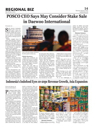 May 29-June 4, 2014
Myanmar Business Today
mmbiztoday.com
REGIONAL BIZ 14
POSCO CEO Says May Consider Stake Sale
in Daewoo International
Hyunjoo Jin
outh Korean steelmaker
-
sider selling a stake in its
-
-
nances.
-
-
celorMittal and ThyssenKrupp
in the industry as global de-
-
an analysts meeting.
-
added.
-
-
Global steel producers are
-
-
-
-
den that has more than doubled
the domestic bourse.
The company has more than
possibilities regarding Dae-
-
billion) on a consolidated basis
-
riod.
-
-
-
rities. Reuters
Myanmar Summary
Myanmar Summary
Fathiyah Dahrul &
Eveline Danubrata
P
-
-
The company is also targeting
-
-
-
other countries that cannot be
-
nesia that are not being released
-
-
-
-
-
Deals announced in the past
-
-
tamina said it is planning to buy
to help raise its output.
-
rusahaan Gas Negara said re-
-
cent participating interest in
-
maker in Myanmar. Reuters
awmifudk&D;,m;pwD;vfxkwfvkyfa&;
POSCO
rItwGuf jyefvnfjyifqifrnfhtpDtpOf
wpfckjzpfonfh Daewoo International
Corp
aMumif; ajymMum;cJhonf/
POSCO taejzifhokH;ESpfqufwkduf
ESifh BuHKawGUae&NyD; EdkifiHjcm;ukrÜPDrsm;jzpf
aom ArcelorMittal? ThyssenKrupp
a&mif;tm;usqif;rItm; usm;uefEdkif
&ef vkkyfaqmifvsuf&Sdonf/
urÇmhyÍörtBuD;qkH;pwD;vfxkwfvkyfa&;
aiG okH;ykHESpfykHtm; avQmhcsrnfjzpfNyD;
EBITA tm; jr§ifhwifum tqdkygESpfwGif
tjrwftpGef;&&Sd&ef vkyfaqmifrnfjzpf
aMumif; od&onf/
Daewoo International onf udk&D;
wpfckjzpfNyD; t&if;tjrpfzGHUNzdK;wdk;wuf
a&;tygt0if pD;yGm;a&;vkyfief;rsm;vkyf
udkifvsuf&Sdonf/Daewoo onf jrefrm
EdkifiHwGifvnf; obm0"mwfaiGUvkyfief;
rsm; vkyfudkifvsuf&SdNyD; ,ckESpf yxr
okH;vywftwGif; vkyfief;tjrwfonf
54 &mcdkifEIef;wdk;wufcJhaMumif; od&onf/
xkwfvkyfa&;vkkyfief; PT Indofood
Sukses Makmur taejzifh w½kwf
[if;oD;[if;&Gufxkwfvkyfa&;vkyfief;
China Minzhong
,ckESpftwGif; tjrwf 10 &mcdkifEIef;rS
20 &mcdkifEIef;&&Sd&ef arQmfrSef;xm;aMumif;
od&onf/
tm; ,cifESpfxuf tq 60 wdk;jr§ifhum
½lyD; 9 'or 6 x&DvD,H (tar&duef
a':vm 838 'or 8 oef;) okH;pGJum
tm&SwGif puf½kHrsm; wdk;jr§ifhwnfaqmif
t&m&Sdrsm;u ajymMum;cJhonf/
Posco’s steel mill in Pohang, South Korea.
SeongJoonCho/Bloomberg
LamYikFei/Bloomberg
 