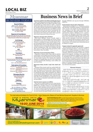 May 29-June 4, 2014
Myanmar Business Today
mmbiztoday.com
2LOCAL BIZ
Business News in Brief
MYANMAR’S FIRST BILINGUAL BUSINESS JOURNAL
Board of Editors
Editor-in-Chief - Sherpa Hossainy
Email - sherpa.hossainy@gmail.com
Ph - 09 42 110 8150
Editor-in-Charge - Wai Linn Kyaw
Email - linnkhant18@gmail.com
Ph - 09 40 157 9090
Reporters & Contributors
Htun Htun Minn, May Soe San, Phyu Thit Lwin, Kyaw Min,
Aye Myat, David Mayes, Kyaw Myo Htoon, Wai Linn Kyaw,
Sherpa Hossainy, Jonathan Harvey, Stephen Seng
Art & Design
Zarni Min Naing (Circle)
Email - zarni.circle@gmail.com
Ph - 09 7310 5793
Ko Naing
Email - nzlinn.13@gmail.com
Ph - 09 730 38114
DTP
May Su Hlaing
Translators
Wai Linn Kyaw, Phyu Maung,
Bone Pyae Sone
Advertising
Seint Seint Aye, Moe Hsann Pann, Htet Wai Yan, Zin Wai Oo
Advertising Hotline - 09 420 237 625, 09 4211 567 05,
09 31 450 345
Email - sales.mbtweekly@gmail.com
Managing Director
Prasert Lekavanichkajorn
pkajorn@hotmail.com
09421149720
Publisher
U Myo Oo (04622)
No. 1A-3, Myintha 11th
Street,
South Okkalapa Township, Yangon.
Tel: 951-850 0763,
Fax: 951-8603288 ext: 007
Shwe Naing Ngan Printing (04193)
Printing
Subscription & Circulation
Aung Khin Sint - aksint2008@gmail.com
09 20 435 59
Nilar Myint - manilarmyint76@gmail.com
09 4210 855 11
Khaing Zaw Hnin - snowkz34@gmail.com
09 4211 30133
lion
land. More border checkpoints are expected to be open
according to Myanma Posts and Telecommunications
(MECTel).
its embassy in Yangon.
Yangon airport’s upgrade approved
Myanmar Summary
tpdk;&ydkif jrefrmhpD;yGm;a&;bPftaejzifh {NyDv 1 &ufrSpwifum
pdkufysKd;a&;acs;aiG usyf 983 'or58 bDvD,H (tar&duefa':vm
1 'or 02 bDvD,H) xkwfacs;rnfjzpfaMumif; od&onf/ tqdkyg
bPftaejzifh ,cifESpfu usyf 1156 'or 1 bDvD,Hxkwfacs;cJh
jcif;jzpfNyD; ,cifu jrefrmhpdkufysKd;a&;zGHUNzdK;wdk;wufrIbPfrS wm0ef,l
acs;ay;jcif;jzpfonf/
tpdk;&ydkif jrefrmhavaMumif;vdkif;taejzifh ATR 72-600 trsKd;
tpm; av,mOfajcmufpD;0,f,l&efESifh&efukeftjynfjynfqdkif&mavqdyf
wGif av,mOfjyKjyifa&;tvkyf½Hkwnfaqmufa&;twGuf em;vnfrI
pmcTsefvTmvufrSwfa&;xdk;cJhaMumif; od&onf/
or0g,r0efBuD; OD;ausmfqef;taejzifh jynfolrsm;tm; tao;pm;
acs;aiGrsm; axmufyHhay;Edkif&eftwGuftwGuf 0efBuD;Xmetaejzifh
w½kwfEdkifiH Export-Import Bank rS tar&duefa':vm oef; 700
&,lrnfjzpfaMumif; tpdk;&owif;pmwGifazmfjyxm;onf/
 