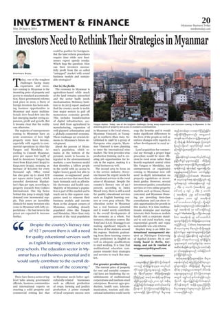 May 29-June 4, 2014
Myanmar Business Today
mmbiztoday.com
INVESTMENT & FINANCE 20
InvestorsNeedtoRethinkTheirStrategiesinMyanmar
Stephen Seng
T -
tors coming to Myanmar is the
access to standard accommoda-
-
ing business opportunities in
Myanmar and many multina-
last emerging market eyeing ex-
it became clear that the reality
-
mercial operations in cities like
Yangon and Mandalay. Ac-
-
-
ply. This poses an incredible
-
prices are expected to increase
and international experts on
enacting a solid property and
-
nesses expect speedy results.
-
business models and sustain-
The economy in Myanmar is
and the sector badly needs
-
that the country needs to tackle
-
a globally-connected economy.
These roadmaps are crucial ele-
-
-
-
-
higher luxury goods but able to
consume re-engineered prod-
-
ble electronics and health care.
-
reach out to this segment com-
business models and execute
populated cities like Yangon
and Mandalay. More than sixty
in Myanmar needs better agri-
culturally-related businesses
production. A prime example
-
-
-
production training and is cre-
-
-
such as English learning cen-
education sector in Myanmar
has a real business potential
-
multinational education com-
panies remodel their strategies
-
ket.
-
-
-
-
-
-
eas.
-
cial use through a proper legal
-
cient in rural areas rather than
like Yangon or Mandalay. Any
entrepreneurs or expatriates
-
markets such as House (house.
com.mm) and Myanmar Hous-
-
-
tionals strategise and startups
-
-
ternational management) stu-
-
rently based in Berlin, Ger-
many, and can be reached at
sengyuan0508@gmail.com.
Myanmar Summary
vmonfh &if;ESD;jr§KyfESHolrsm;? tvkyfvkyf
udkifolrsm; BuHKawGUae&onfh tBuD;rm;
qkH; pdefac:rIrsm;rSm tdrfNcHajraps;EIef;
BuD;jrifhrIESifh tqifhtwef;&Sd aexdkifa&;
&&SdEdkifrIrsm;jzpfonf/2010 wGif tpdk;&
rSjyKjyifajymif;vJa&;rsm; pwifvkyfaqmifcJh
NyD;aemuf EdkifiHjcm;om;&if;ESD;jr§KyfESHol
rsm;taejzifh jrefrmEdkifiHwGif pD;yGm;a&;
tcGifhtvrf;rsm; vma&mufMunfh&Ijcif;?
tjcm;EdkifiHBuD;rsm;uvnf; ta&SUawmif
ESifhtjrifvGJrSm;aeaMumif; odomvmawmh
onf/
jrefrmEdkifiHwGifvma&mufvkyfudkifonfh
aps;EIef;rsm;txl;ojzifhpD;yGm;a&;NrdKUawmf
aps;EIef;rsm;taMumif;tm; aumif;rGefpGm
od&SdMuNyD;jzpfonf/Consult Myanmar
uGufaps;onf wpfpwk&ef;ayvQif usyf
2 odef; 4 aomif; (tar&duef 249
a':vm) rS usyf 2 odef; 5 aomif;
( tar&duef 259 a':vmtxd&SdNyD;
pwk&ef;ay 1000 vQif tar&duef
½kH;cef;iSm;crsm;rSmvnf; wpfpwk&ef;rDwm
vQif tar&duef 78 a':vmjzpfonfh
twGuf Manhattan NrdKUv,f&Sdwpfpwk&ef;
rDwm tar&duef 49 a':vmxufyif
rsm;vsuf&SdaMumif;tdrfNcHajravhvma&;
tzGJUjzpfonfh Colliers International
jrifhwufrIrSm aps;upm;rIrsm;aMumifhjzpf
rsm;jzifh 0ifa&mufvmonfh &if;ESD;jr§KyfESH
olrsm;twGuf rxifrSwfzG,f&m twm;
tqD;wpfckjzpfvsuf&Sdonf/owif;qdk;
zG,f&Sdjcif;jzpfonf/
tpdk;&t&m&SdBuD;rsm;tMum;? pD;yGm;
a&;0ef;usifESifhtjynfjynfqdkif&mynm
&Sifrsm;tMum; tdrfNcHajrESifh pD;yGm;a&;
qdkif&m iSm;&rf;rIOya'twGuf xdyfwef;
aqG;aEG;rIrsm;onf EdkifiHjcm;om;rsm;
twGuf arQmfvifhcsufwpfckjzpfonf/
udkif&eftwGuf tcsdef,l&rnfjzpfNyD;
pD;yGm;a&;&v'frsm;rSmvnf; jrifhwuf
vmaernfjzpfonf/
“
Despite the country’s literacy rate
of 92.7 percent there is still a need
for quality educational services such
as English learning centres or even
prep schools. The education sector in My-
anmar has a real business potential and it
would surely contribute to the overall de-
velopment of the economy.”
Yangon skyline. Today, one of the toughest challenges facing many expatriates and investors coming to Myanmar is the
mounting price of property and access to standard accommodation.
WaiLinnKyaw
 