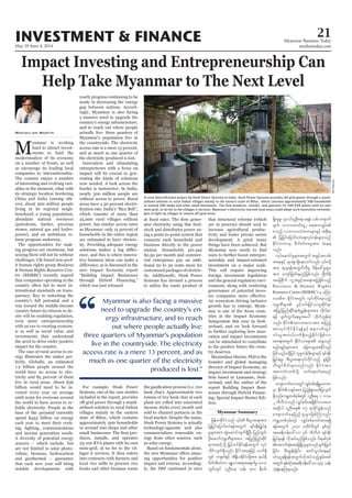 May 29-June 4, 2014
Myanmar Business Today
mmbiztoday.com
INVESTMENT & FINANCE 21
Myanmar Summary
Impact Investing and Entrepreneurship Can
Help Take Myanmar to The Next Level
Maximilian Martin
M -
as encourage its leading local
companies to internationalise.
-
its strategic location bordering
-
-
abundant natural resources
-
-
-
-
-
that companies operating in the
-
ternational standards on trans-
parency. Key to unlocking the
-
-
-
ergy illustrates the stakes per-
-
-
-
liable electricity. People at the
each year to meet their cook-
and income generation needs.
are not limited to solar photo-
yearly progress continuing to be
made in decreasing the energy
-
the countryside. The electricity
the electricity produced is lost.
-
-
households in the entire region
-
-
-
-
-
-
local rice mills to procure rice
-
-
-
ing a point-to-point system that
connects each household and
station. Households pre-pay
-
cial enterprises pay an addi-
-
plant are rolled into unscented
sold to channel partners in the
technology-agnostic and also
-
as solar energy.
-
impact and returns. According-
are in process) should seek to
increase agricultural produc-
-
neurship and impact-oriented
-
-
-
-
-
-
can be stimulated to contribute
-
-
-
nesses through Hybrid Financ-
-
tion.
-
ardised solution to rural Indian villages mainly in the eastern state of Bihar, which contains approximately 500 households
mini-grid, at no fee to the villages it services. Myanmar’s electricity-starved rural areas could adopt such innovative technolo-
gies to light up villages in remote off-grid areas.
Acumen.org
“
Myanmar is also facing a massive
need to upgrade the country’s en-
ergy infrastructure, and to reach
out where people actually live:
three quarters of Myanmar’s population
live in the countryside. The electricity
access rate is a mere 13 percent, and as
much as one quarter of the electricity
produced is lost.”
jyKjyifajymif;vJ&eftwGuf &if;ESD;jr§KyfESH
rIrsm;tm; qGJaqmifvsuf&SdNyD; jynfwGif;
OD;aqmifukrÜPDrsm;tm; tjynfjynfqdkif
udkifvsuf&Sdonf/ EdkifiHtaejzifh vuf&Sd
wGif;wGif vlOD;a& oef; 500 eD;yg;
&SdaerI? vli,fvlOD;a&? a&eH? opf? ausmuf
rsuf? obm0"mwfaiGU? a&tm;vQyfppf
ponfh obm0o,HZmwrsm;ESifh tpdk;&
EdkifiHwumrS pdwf0ifpm;rItm; cHae&
onf/
vkyfaqmifrIrsm;twGuf tcGifhtvrf;
tm; &,l&eftwGufudkrl pdefac:rIrsm;
tm; ausmfjzwf&rnfjzpfonf/ NAdwdef
tajcpdkuf vlUtcGifhta&;tzGJUjzpfonfh
Business & Human Rights
Resource Centre (BHRRC) rS rMum
ao;rDu EdkifiHtwGif; vkyfudkifaeonfh
tjynfjynfqdkif&mpHñTef;rsm;tm; vdkufem
&ef ysufuGufaerItay: wdkufwGef;cJh
t0vkyfudkifEdkif&efESifh tem*wfwGif
0ifaiGtv,fvwf&SdonfhEdkifiHjzpfvm
pnf;rsOf;rsm;tm; ajzavsmhapEdkifrnf
wDxGifpdwfrsm;onfvnf; EdkifiHtm;
jzpfonf/
aus;vufa'owGifvQyfppf&&SdrIyrmP
&Sdonf/urÇmwpf0Srf;wGif vlOD;a& 1 'or
2 bDvD,Honf vQyfppfr&&SdEdkifao;ay/
aus;vufaejynfolrsm;jzpfMuonf/
urÇmhwpf0Srf;vkH; vQyfppf"mwftm;&&Sd
&eftwGuf 2030 rwdkifrDwGif ESpfpOf
tar&duefa':vm 36 bDvD,H &if;ESD;
jr§KyfESH&ef vdktyfrnfjzpfonf/ yd&rpfykHpH
jcif;? rD;xGef;jcif;? qufoG,fa&;ESifh
0ifaiG&&Sd&eftwGufvkdtyfonfhpGrf;tif
twGuf ESpfpOftar&duefa':vm 433 oef;
okH;pGJaeMu&onf/
 