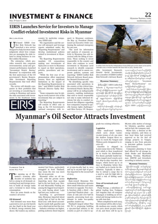 May 29-June 4, 2014
Myanmar Business Today
mmbiztoday.com
INVESTMENT & FINANCE 22
Myanmar Summary
Myanmar Summary
EIRIS Launches Service for Investors to Manage
Wai Linn Kyaw
-
-
nies are managing the risks re-
lated to doing business in con-
-
-
-
recently.
-
-
-
country by particular compa-
The organisation said the ser-
reports submitted under the
-
mar.
-
pacts.
-
-
-
-
spect to Myanmar continues.
-
tinuing the national emergency
-
-
-
responsibly in the country and
-
-
-
-
cisions but also to conduct en-
hanced due diligence regarding
-
-
Myanmar’s Oil Sector Attracts Investment
Florence Tan &
Aung Hla Tun
T
-
-
-
tors to build oil storage tanks
and a terminal to meet rising
consumption.
Here are some details on the
country’s oil sector.
Fuel demand rose more than
-
Myanmar relies on oil im-
-
among the biggest local import-
-
putting seaborne diesel imports
-
-
rochemical Enterprise operates
-
-
-
Oil Pcl is proposing building
-
-
tuary to reach the Yangon and
-
Gasoline is shipped in
-
-
tribution. Typically it takes a
day to unload a cargo due to
-
banks.
storage
and Angolan state oil company
-
minal and storage tanks in a tie-
-
Companies planning to lease
-
-
according to industry sources.
A soldier from the Kachin Independence Army (KIA) puts on his shoes as he and his
comrade cross a stream towards the front line in Laiza, Kachin state.
DavidJohnson/Reuters
NAdwdeftajcpdkuf
Network rS pD;yGm;a&;vma&mufvkyf
udkifrnfh &if;ESD;jr§KyfESHolrsm;tm; ukrÜPD
onfhae&mrsm;wGif vkyfief;rsm;vkyfudkif
&ef tEÅ&m,frsm;tm; ajz&Sif;Edkif&ef
twGuf 0efaqmifrItopfwpfck pwif
vdkufonf/
tqdkygvkyfief;taejzifh ywf0ef;usif?
vlrIESifhtpdk;&aqmif&Gufcsufrsm;tm;
okawoejyKvkyfaqmifrnfjzpfNyD;
&m tpD&ifcHpmvdktyfcsufrsm; yxrESpf
ywfvnfESifhyl;wGJum “Investment
Watch: Burma/Myanmar” tm;
xkwfjyeftpD&ifcHrnfjzpfonf/
tqdkyg0efaqmifrItaejzifh jrefrm
EdkifiHwGif&if;ESD;jr§KyfESHjcif;ESifh&if;ESD;jr§KyfESH&ef
&if;ESD;jr§KyfESHrIESifhywfoufonfhtEÅ&m,f
rsm;tm; azmfxkwftpD&ifcHrnfjzpf
aMumif; EIRIS rS ajymMum;xm;onf/
jrefrmEdkifiHtaejzifh q,fpkESpfrsm;pGm
txD;usefae&mrS pD;yGm;a&;wHcg;zGifhvSpf
vdkufonfESifhwpfNydKifeuf pufokH;qD
vdktyfcsufjrifhwufvmum jynfwGif;ESifh
jynfy&if;ESD;jr§KyfESHolrsm;tm; pufokH;qD
odkavSmifuefESifhokH;pGJrIjrifhwufvmonfh
pufokH;qDrsm;twGuf *dwfrsm;wnf
aqmuf&ef qGJaqmifvsuf&Sdonf/
rwfvwGifNyD;qkH;cJhonfh ,cifb@m
a&;ESpftwGif;pufokH;qDokH;pGJrItaejzifh
wpf&ufvQif pnf 40ç700 vkH;? 5 &mcdkif
EIef; jrifhwufcJhaMumif; pGrf;tif0efBuD;
ukefonfrsm;rSpm&if;oGif;&efr&Edkifonfh
pufokH;qDpD;qif;rI? xdkif;EdkifiHrS w&m;
Muonf/
Reuters
 