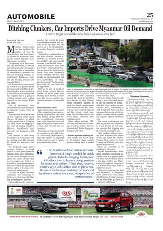 May 29-June 4, 2014
Myanmar Business Today
mmbiztoday.com
AUTOMOBILE 25
Myanmar Summary
Ditching Clunkers, Car Imports Drive Myanmar Oil Demand
Traders target new market at a time Asia awash with fuel
M
yanmar businessman
Lay has doubled the
-
-
-
cles and boosting demand and
-
demand in top buyers China
meaning the country relies on
imports.
Myanmar has attracted a host
obscure oil traders to global
-
Leong.
Fuel demand is also being
trucks.
-
ture to buyers being particular
-
ten sold in glass bottles next to
-
companies are planning to
-
Florence Tan and
Aung Hla Tun -
-
streets.
-
-
Fuel demand rose more than
-
-
said. The energy ministry de-
clined to comment on smuggled
oil.
-
placing decades-old cars that
-
ing reconditioned numerous
countries.
-
Oil imports into Myanmar
Nargis disrupted supplies in
-
-
leading position.
Thai Oil and Malaysia’s Petro-
against rushing into a market
-
-
year.
Hin Leong is the largest sup-
-
ers operated by shipping arm
-
-
There are currently no oil
pipelines in Myanmar.
-
-
based trader said. “They can go
jrefrmpD;yGm;a&;vkyfief;&Sif Lay tae
pm;okH;olokH;pGJrIajzavsmhay;vdkufonf
ESifh okH;ESpftwGif; um;ydkifqdkifrI ESpfq
wdk;um ajcmufpD;ydkifqdkifvmonf/
ppftkyfcsKyfa&;tm;avQmhcsNyD; q,f
pkESpfrsm;pGm txD;usefjzpfaerItm; tqkH;
owfjcif;tm;jzifh pD;yGm;a&;wHcg;zGifhvSpf
jcif;aMumifh *syefwpfywf&pfum;rsm;onf
NAdwdoQacwf,mOfta[mif;rsm;ae&mwGif
tpm;xkd;umae&m,lvmMuNyDjzpfonf/
pufokH;qDvdktyfrIrSmvnf;,cif
wufvsuf&SdNyD;tBuD;qkH;0,fvufrsm;jzpf
rIrsm; aMumifh qDa&mif;0,folrsm;twGuf
aps;uGufopfwpfckjzpfvmaeonf/
oHk;ckteufESpfckrSmcsKdU,Gif;aeonfh t
wGufEdkifiHonfoGif;ukeftay:wGif rsm;
pGmrSDckdae&onf/
jrefrmEdkifiHonf ,cktcgwGif tao;
pm;pufokH;qDxkwfvkyfa&;vkyfief;rsm;
rSonf urÇmhukrÜPDBuD;rsm;jzpfonfh
Chinaoil, PetroChina
ukrÜPDBuD;rsm;jzpfonfh ?
Vitol ESifh pifumylrS Hin Leong
vdktyfcsufonf puf½kHrsm;? owåKwl;azmf
'DZ,fvdktyfcsufrsm;t& jrifhwufvsuf
&Sdonf/
loosening of military rule ending decades of isolation, has meant a surge in ownership of second-hand Japanese cars that are
replacing rusting, reconditioned British-era vehicles and boosting demand and imports of fuel.
KyawMin
“
The Southeast Asian nation remains,
however, a tough market to crack
given obstacles ranging from poor
infrastructure to buyers being particu-
lar about the colour of fuel they receive,
traders say. Fuel is often sold in glass bot-
tles next to the road and may be rejected
by drivers unless it is clear, irrespective of
performance.”
 