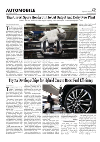 May 29-June 4, 2014
Myanmar Business Today
mmbiztoday.com
26
Myanmar Summary
Myanmar Summary
AUTOMOBILE
Thai Unrest Spurs Honda Unit to Cut Output And Delay New Plant
Honda’s Thai unit production cut to 60pc of capacity; Start of new plant to be delayed by up to 1 year
TMotor Co has cut produc-
tion at its Ayutthaya plant
-
-
-
-
-
ers this year and slashed pro-
-
The Japanese carmaker has
also decided to delay by be-
-
-
mobile (Thailand) Co.
-
Pisit Changplayngam
A Honda Motor Co. employee carries a front grille for the Honda City on the production line at the company’s assembly plant
DarioPignatelli/Bloomberg
nomic and the political situa-
The Ayutthaya plant has an
-
-
der construction in Prachinburi
-
Pitak said Honda’s sales in
Thailand may miss a target
-
hicles.
Domestic auto sales in April
Reuters
T
oyota Motor Corp has de-
-
the automaker to install the hy-
-
cles.
and auto parts maker Denso
semiconductor using a silicon
and carbon compound that lim-
-
Toyota’s push in semiconduc-
tied to electronics rather than
to traditional mechanical engi-
neering.
electric hybrid technology near-
Yoko Kubota
compound is already used in
computer chips in trains and air
Toyota said.
-
-
ing that can aid the combustion
the car is running and charges
braking.
electric current.
The silicon carbide chip re-
-
issue. The silicon carbide chip
-
-
-
-
to start installing the chips in
-
Reuters
Bloomberg
Toyota Motor Corp taejzifh
hybrid um;rsm;
chip rsm;
zefwD;vsuf&SdNyD; hybrid pepftm;
aMumif; od&onf/
Prius hybrids xkwfvkyfolESifh um;
ypönf;xkwfvkyfoljzpfonfh Denso Corp
taejzifh tqdkyg chip rsm;tm; um;
ESifh hybrid pepftao;pm;zefwD;Edkif&ef
twGufqDvDuGefESifhumbGeftokH;jyKEdkif
&efyl;aygif;vkyfaqmifoGm;rnfjzpfaMumif;?
um;xkwfvkyfolrsm;ESifhtDvufxa&mepf
chiprsm;xkwfvkyf
wyfqifjcif;tm;jzifhor½dk;uspufokH;
tif*sifeD,mrSuGJxGufumxkwfvkyfzef
wD;um jyo vsuf&Sdonf/
Honda Motor Co
taejzifhjynfwGif;0,fvdktm;avsmhusvm
rIESifh EdkifiHa&;rwnfNidrfrIaMumifh a&mif;
tm;usqif;vmonfhtwGuf t,k'¨,
tm; avQmhcsawmhrnfjzpfonf/
xdkif;EdkifiH um;xkwfvkyfa&;vkyfief;
wGif xdkif;ppfwyftBuD;tuJ General
PrayuthChan-ocha tmPmodrf;vdkuf
onfhjy½kyfwpfckjzpfonf/
xkwfvkyfa&;vkyfief;wGif tvkyftukdif
aygif; oHk;aomif; avQmhcsxm;NyD; xkwf
vkyfrIrsm;tm; a&mif;tm;usqif;rIESifh
xm;onf/
tqdkyg*syefum;xkwfvkyfoltaejzifh
,cif 2015 {NyDwGif wnfaqmuf&ef
&nfrSef;xm;onfh tar&duefa':vm
oef; 530 wef puf½HkwnfaqmufrItm;
ajcmufvrS wpfESpf aemufqkwfxm;
rnfjzpfaMumif; Honda Automobile
(Thailand) Co Pitak
Pruittisarikorn rS ajymMum;xm;onf/
 
