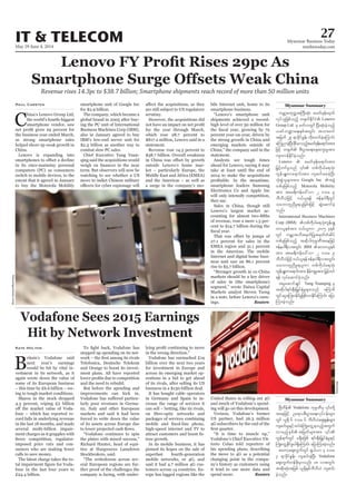 May 29-June 4, 2014
Myanmar Business Today
mmbiztoday.com
IT & TELECOM 27
Myanmar Summary
Myanmar Summary
Revenue rises 14.3pc to $38.7 billion; Smartphone shipments reach record of more than 50 million units
C
as strong smartphone sales
China.
in its once-mainstay personal
computers (PC) as consumers
extent that it agreed in January
to buy the Motorola Mobility
Paul Carsten
-
also in January agreed to buy
-
scrutiny.
statement.
-
a surge in the company’s mo-
smartphone business.
statement.
Analysts see tough times
they say.
-
-
in the Americas. The mobile
-
-
ings. Reuters
Hit by Network Investment
next year’s earnings
-
-
ing to tough market conditions.
-
-
-
imposed price cuts and con-
The latest charge takes the to-
-
Kate Holton
stepped up spending on its net-
-
and the need to rebuild.
-
-
markets and said it had been
-
-
-
-
across its emerging market op-
erations in a bid to get ahead
-
high-speed internet and TV to
-
-
-
rope has lagged regions like the
-
-
changing point in the compa-
ny’s history as customers using
it tend to use more data and
spend more. Reuters
SimonDawson/Bloomberg
urÇmhpwkw¬tBuD;qkH; prwfzkef;xkwf
Lenovo
Group Ltd rS rwfvwGif NyD;qkH;cJhonfh
,cifb@ma&;ESpftwGif; tom;wif
tjrwf 29 &mcdkifEIef; wdk;wufcJhaMumif;
aMunmcJhNyD;cdkifrmonfhprwfzkef;a&mif;tm;
usm;uefEdkifcJhonf/
Lenovo
okH;pGJolrsm;tm; Google Inc
wpfckjzpfonfh Motorola Mobility
tm; tar&duefa':vm 2 'or 9
bDvD,Hjzifh 0,f,l&ef Zefe0g&DwGif
oabmwlnDrI&,ljcif;jzifh qGJaqmifcJh
onf/
International Business Machines
Corp (IBM)
wm,lepftm; 0,f,lum 2005 ckESpf
wGif urÇmhtodtrSwfjyKtrSwfwHqdyf
wpfckjzpfonfh tqdkygukrÜPDtaejzifh
Zefe0g&DvtwGif; IBM
tm; tar&duefa':vm 2 'or 9
bDvD,Hjzifh0,f,l&efZefe0g&DvtwGif;
oabmwlnDrI&,lum wpfudk,fa&okH;
&ef vkyfaqmifcJhonf/
trIaqmifcsKyf Yang Yuanqing rS
tqdkyg&if;ESD;jr§KyfESHrIrsm;onf rMumrD
wGifaiGaMu;0efydrIjzpfvmEdkifaMumif; ajym
Mum;cJhonf/
Bloomberg
Vodafone
taejzifh Oa&mypD;yGm;a&;vkyfief;rsm;
wGif ,l½dk 6 'or 6 bDvD,Haps;EIef;rsm;
usqif;rIESifhxyfrHBuHKawGU&onfhtwGuf
uGef&ufwGif r&Sdrjzpf &if;ESD;jr§KyfESHrIESifh
BuKHawGUEdkifzG,f&SdaMumif; ajymMum;cJhonf/
pawmhaps;uGufwGif &S,f,m 4 'or
3 &mcdkifEIef; usqif;cJhNyD; Vodafone
aps;uGufwefzdk;rSmvnf; 18 vtwGif;
tqdk;qkH;tjzpf ,l½dkESpfbDvD,H usqif;
cJhonf/
 