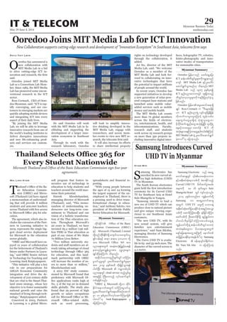 May 29-June 4, 2014
Myanmar Business Today
mmbiztoday.com
IT & TELECOM 29
Myanmar Summary
Myanmar Summary
Myanmar Summary
Samsung Introduces Curved
UHD TV in Myanmar
amsung Electronics has
-
TV in Myanmar.
produce close to natural picture
-
customers.
Electronics.
-
Kyaw Min
KyawMin
Ooredoo Joins MIT Media Lab for ICT Innovation
New Collaboration supports cutting-edge research and development of “Innovation Ecosystem” in Southeast Asia, telecoms firm says
O
oredoo has announced a
-
said.
Lab as a Consortium Lab Mem-
Lab has pioneered some uncon-
sector.
-
-
-
tomers in emerging markets are
-
-
ers.
Phyu Thit Lwin
-
cilitating and supporting the
-
Asia.
AndrewThomasRyan
-
-
-
to share intellectual property
added.
-
-
the potential to impact millions
-
ered compact base stations and
money and mobile health
-
-
-
Every Student Nationwide
Microsoft Thailand and Office of the Basic Education Commission sign five-year
agreement.
T
-
sic Education Commis-
-
-
-
cation.
-
-
-
sector globally.
-
-
Learning Anek Ratpiyapaporn.
-
-
-
in Learning is a global Micro-
Wai Linn Kyaw -
education to help students and
-
imise their potential.
-
-
derscores our long-term com-
mitment to Thailand and our
-
-
-
-
-
-
-
Khoobchandani said.
-
-
skills globally. The study also
-
-
porting.
-
-
-
Ooredoo jrefrmonf acwfa&SUajy;
ICT
ausmf MIT Media Lab ESifhyl;aygif;
aqmif&GufoGm;rnf[k od&onf/ MIT
Media Lab onf 1985 ckESpfrSpí
ICT enf;ynmavmuwGif xl;jcm;onfh
jzpfonf/
Ooredoo
csKyf Ross Cormack
[m ICT enf;ynm&JU vsifvsifjrefjref
wdk;wufvmrIawGaMumifh xGef;opfp
aps;uGufawGrSm&SdwJh oHk;pGJolawG[m
ICT udk
toHk;csvmaeMuwmawGU&ygw,f/'gaMumifh
MIT Media Lab
cJhwmyg}}[k ajymcJhonf/
-
Samsung Electronic onf ta&SU
ESihfteD;pyfqHk;&oopfudk cHpm;Edkifonfh
Curved UHD TV rdwfqufyGJtcrf;
Sule
Shangrila Hotel wGif usif;ycJhonf/
Samsung [m ta&SUawmiftm&S
twGuf UHV TV
teD;pyfqHk;azmfjyay;EkdifwJht&nftaoG;
opfudk aqmifMuOf;ay;NyD; ½kyfjrifoHMum;
toHpepfawG[m rdom;pkawGtwGuf
azsmfajza&;tawGUtBuHKudk aemufwpf
qifhjr§ihfay;EdkifrSmtrSefygyJ}}[k Samsung
Electronic
Mr. Nam Sik Ahn u ajymMum;cJh
onf/
Education Commission (OBEC)
ESifh Microsoft (Thailand) Limited
tm; tm;
ynma&;twGuf tcrJhtokH;jyKcGifhay;&ef
csKyfqdkcJhaMumif; od&onf/
tqdkygoabmwlnDcsufwGifoifMum;
rIoif,lrIwGif yl;aygif;aqmif&GufrIrsm;
tm; 2019 ckESpftxd wdk;jr§ifhoGm;&ef
yg0ifNyD; Microsoft
ynma&;wGif cloud service xnfhoGif;rI
taejzifh BuD;rm;onfh vkyfaqmifcsuf
wpfckjzpfonf/
]]OBEC eJU Microsoft
EdkifiHtem*wftwGuf oifMum;rIoif,l
rIyl;aygif;aqmif&Gufa&;acgif;pOfatmuf
rSm 10 ESpfyl;aygif;vkyfaqmifMurSmjzpf
ygw,f}}[k Anek Ratpiyapaporn rS
ajymMum;onf/
 