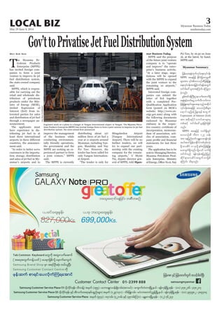 May 29-June 4, 2014
Myanmar Business Today
mmbiztoday.com
3LOCAL BIZ
Gov’ttoPrivatiseJetFuelDistributionSystem
T
he Myanma Pe-
troleum Products
Enterprise (MPPE)
said.
products under the Min-
nouncement.
The applicants must
least three international
ment said.
customers in the importa-
anmar’s airports and to
May Soe San
MPPE are seeking an ex-
said.
The MPPE is currently
al Airport.
Mingalardon Airport
try to expand our part-
Myan-
mar Business Today.
MPPE said the purpose
company is to “operate
MPPE said.
panies can submit the
endorsed by Myanmar
embassy in the respec-
years.
The application has to be
Myanma Petroleum Prod-
Myanmar Summary
SoeZeyaTun/Reuters
jrefrmha&eHxkwfvkyfa&;vkyfief;
MPPE taejzifh EdkifiHjcm;ukrÜPD
a&;vkyfief;tm;jr§ifhwif&eftwGuf
wif'gac:,lxm;aMumif; aMunm
cJhonf/
pGrf;tif0efBuD;Xmevufatmuf&Sd
a&eHESifh"mwfaiGUvufvD?vufum;
vkyfief;taejzifh av,mOfqDrsm;
Expression of Interest (EoI)
tm; tpdk;&ydkifowif;pmrsm;rS
wpfqifh wif'gac:,lcJhjcif;jzpf
onf/
MPPE taejzifh vuf&SdwGif
av,mOfqD vDwm 127 oef;
tm; aejynfawmf?rEÅav;?&efukef
tygt0ifjrefrmEdkifiHwpf0Srf;vkH;
wif'gonf &efukeftjynfjynf
qdkif&mavqdyftwGufomjzpf
aMumif; od&onf/
MPPE said.
Engineers work on a plane in a hangar at Yangon International airport in Yangon. The Myanma Petro-
 