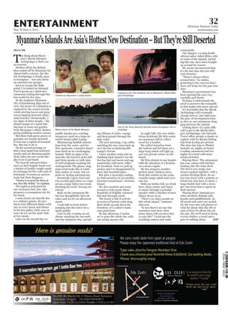 May 29-June 4, 2014
Myanmar Business Today
mmbiztoday.com
32ENTERTAINMENT
Myanmar’sIslandsAreAsia’sHottestNewDestination–ButThey’reStillDeserted
Marty Silk
T
he thing about Myan-
mar’s Myeik (Mergui)
Archipelago is there are
no tourists.
on selected tour groups.
Keen to escape the daily
catamaran sailing through this
As the southern Myanmar
ing boat or some sea gypsies
paradise are mostly deserted.
ghy to try to get lunch.
trade but Hein disagrees.
is a culinary genius. He pro-
in his tiny galley. Only once or
Children on Myanmar’s Lampi Island.
Looking across the Andaman Sea to Myanmar’s Myeik (Mer-
gui) Archipelago.
Moken boats of the Myeik (Mergui).
One of the many deserted beaches found throughout the ar-
chipelago.
serted island called Lampi.
nant creek looks like it could
retreat.
snack.
and deep purple through the
cean peak hour.
out seeing anyone else.
trious deckhand Mr Win scales
the bottom and lob them on a
beach.
on a steam engine.
crunchy tangy salads and coco-
nut rice.
to music through a portable
“There’s no other people on
crackling embers and smile
contentedly.
He seems unconcerned that
days.
Perhaps it understands the
ty that makes this place special.
cult to get to the Myeik (Mer-
The nine-day trip ex-Phuket
includes six nights on board
meals included.
leading onto the main deck.
kayaks and paddleboards. As
AAP
Aeysea/Flickr
Vitch/Flickr
JamesKirk/Flickr
JamesKirk/Flickr
 