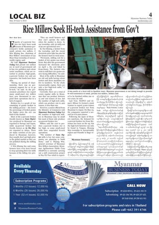 May 29-June 4, 2014
Myanmar Business Today
mmbiztoday.com
LOCAL BIZ 4
Myanmar Summary
RiceMillersSeekHi-techAssistancefromGov’t
E
-
-
-
He told Myanmar Business
Today
to buy rice polishers and colour
-
slim.
-
-
-
ernment prioritises rice export
-
pend their operations due to a
the higher price the rice can
Tann Myint)
rice produced in Myanmar are
Ae Ma Hta)
-
they usually don’t get high price
in the global market as they are
not polished during the milling
process.
to stop operating their rice mills
-
es.
May Soe San
they can’t operate the mills
electricity price hike has also hit
increased the electricity price
sorters and dryer machines are
-
Myanmar Business Today that
-
ers in Myanmar may be small
Millers said the cost to pro-
operations.
Tann My-
int -
panies are planning to build
Rice Millers Association. Myan-
mar Agribusiness Public Corp
(MAPCO) is currently carrying
-
-
the companies exported a sec-
-
-
-
gion.
rsm;wGif tajccHvdktyfaomtultnDrsm;
udk tpdk;&bufrS yHhydk;rItm;enf;aejcif;
aMumifhjzpfaMumif; {&m0wDwdkif;a'o
BuD; av;rsufESmNrdKUe,fqefpufvkyfief;
toif;Ouú| OD;0if;cdkifpdk;u ajymonf/
qefpufrsm;wGif vdktyfaeonfh tajccH
tcsufrsm;rSm Wash Polisher, Colour
Soda pufrsm; ajymif;vJwyfqif&ef
odef;&mESifhcsDukefusp&dwfrsm;&SdaomaMumifh
tpdk;&xHrS tultnDrsm;udk arQmfvifh
taxmuftyHh&&SdrItm;enf;aeaMumif;
]]{&m0wDwdkif;wpfwdkif;vHk;rSm wef;
rsufESmNrdKUe,frSmawmif trSefwu,f
vnfywfEdkifwJh qefpufi,ftvHk;a&
90 rS tvHk; 20 avmufyJ vnfywf
Edkifawmhw,f/ bmaMumifhvJqdkawmh
v,form;pufydkifawGjzpfwJhtwGuf
pyg;aps;us&if vkyfief;raumif;&if
wdkuf½dkufxdcdkufcH&wJhtwGuf rvnfywf
EdkifMuawmhbl;/uRefawmfhOuú|oufwrf;
wpfavQmuf tpdk;&u yHhydk;ay;wmvnf;
r&Sdbl;/qefpufvnfywfonfjzpfap?
rvnfywfonfjzpfap tcGefxrf;aqmif
ayr,fhvnf; yHhydk;rIr&Sdbl;}}[k qefpuf
vkyfief;&Siftoif;Ouú| OD;0if;cdkifpdk;u
ajymonf/
rDwm&&SdrIonfvnf; tcuftcJwpfck
jzpfaeaMumif;? ,ckESpf {NyD 1 &ufrS pwif
írDwmcrsm; wdk;jr§ifhaumufcHjcif;aMumifh
qefBudwfcGJrnfhawmifolrsm;rSm ,cif
u pyg;wpfwif;vQif aiGusyf 100 &SdcJh
a&muf&SdvmNyD; ukefusp&dwfrsm; jrifhwuf
a&mufrIr&SdawmhbJ BuHKovdkaqmif&Guf
ae&onf[k awmifolv,form;jzpfol
udkpdk;cdkifu ajymonf/
trsm;ydkifaumfydka&;&Sif; Mapco ESifh*syef
A boy works at a local mill in Kyaiklat town. Myanmar government is not doing enough to provide
hi-tech assistance to small, private rice millers, millers said.
DamirSagolj/Reuters
 
