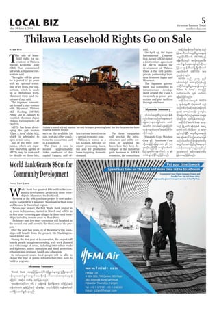 May 29-June 4, 2014
Myanmar Business Today
mmbiztoday.com
LOCAL BIZ 5
Myanmar Summary
Thilawa Leasehold Rights Go on Sale
T
sortium said.
The Japanese consorti-
Public Ltd in January to
establish Myanmar Japan
(MJTD).
Kyaw Min
Thilawa is touted as a key location, not only for export processing bases, but also for production bases
targeting domestic demand.
UAung/Xinhua
in a statement.
The Class A Area is
located approximately
bases targeting domestic
demand.
The three companies
structure and utility ser-
said.
Myanmar.
ment has committed to
ment around the Class A
through yen loans.
vkyfief;rsm;vnfywfa&;twGuf
ajrtiSm;csxm;jcif;tm; ,cif
tywfu wif'gac:,lcJhaMumif;
*syefukrÜPDrsm;tkyfpkrS ajymMum;
vdkufonf/
Mitsubishi Corp? Marubeni
Corp ESifh Sumitomo Corp
iSm;&rf;rnfjzpfNyD; pmcsKyfoufwrf;
jynfhoGm;ygu aemufxyf 25 ESpf
xyfrHcsKyfqdkEdkifrnfjzpfonf/
World Bank
ief;rsm;aqmif&GuftwGuftar&duefa':vmoef;80xkwfacs;cJh
aMumif; tqdkyg bPfrS xkwfjyefcJhonf/
tar&duefa':vm 86.3 oef;wef pDrHudef;tm; csif;jynfe,f
vuf&Sd aqmif&Gufaeonf/
tqdkyg*syefukrÜPDtkyfpk onf
jrefrmoDv0gtxl;pD;yGm;a&;Zkef
trsm;ydkifvdrdwuf (MTSH) ESifh
Zefe0g&DvwGif tusKd;wlyl;aygif;
aqmif&Gufa&;pmcsKyfcsKyfqdkum
jrefrm-*syefoDv0gzGHUNzdK;wdk;wuf
a&;vDrdwuf (MJTD) tm;
zGJUpnf;cJhonf/
MJTD onf 2015 ckESpf
ESpfv,fwGif pwifzGifhvSpfrnfh
tqdkygtxl;pD;yGm;a&;ZkeftwGif;
“Class A Area” taejzifh
[ufwmaygif; 396 [ufwm
&&Sdrnfjzpfonf/
tqdkygwif'gtwGuf MJTD
rS *syefukrÜPD okH;ckteuf rnf
onfhwpfckudkrqdk tqdkygajruGuf
ESifhtjcm;odvdkonfrsm;tm;ar;jref;
EdkifaMumif; xkwfjyefxm;onf/
tqdkyg Class A Area ae&m
awmifbuf uDvdkrDwm 20 tuGm
wGifwnf&SdNyD; txl;pD;yGm;a&;Zkef
tm; qGJaqmifonfhae&mrsm;jzpf
twGufomrujynfwGif;aps;uGuf
0,fvdktm;twGufvnf;xkwfvkyf
rIrsm;twGuf t"duae&mwpfck
jzpfvmrnfjzpfonf/
WorldBankGrants$80mfor
CommunityDevelopment
W
and Kyunsu in Taninthayi region.
based lender said.
build or upgrade.
Phyu Thit Lwin
Myanmar Summary
 