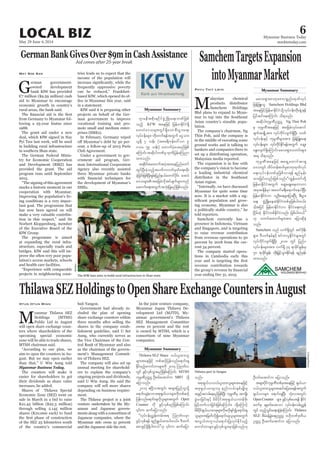 May 29-June 4, 2014
Myanmar Business Today
mmbiztoday.com
LOCAL BIZ 6
Myanmar Summary
Myanmar Summary
Aid comes after 25-year break
G
aid to Myanmar to encourage
-
The German Federal Minis-
marks a historic moment in our
-
-
tant goal. The programme that
-
The programme is aimed
-
-
-
-
May Soe San tries leads us to expect that the
-
in a statement.
-
-
mote small and medium enter-
-
Club Agreement.
-
-
Agency also recently assisted
ThilawaSEZHoldingstoOpenShareExchangeCountersinAugust
MPublic Ltd in August
-
upcoming special economic
aim to open the counters in Au-
Myanmar Business Today.
sale in March in a bid to raise
Htun Htun Minn hub Yangon.
-
shares in the company estab-
-
-
ment’s Management Commit-
-
ers to explain the company’s
-
ment.
-
-
and the Japanese side the rest.
-
-
companies.
Myanmar Summary
Thilawa SEZ Share 0,f,lxm;ol
rsm;taejzifh wpfqifhjyefvnfa&mif;cs
Edkifrnfhaumifwmrsm;udk 2014 Mo*kwfv
wGif zGifhvSpfoGm;rnfjzpfaMumif; MTSH
ukrÜPDOuú| OD;0if;atmifu MBT
ajymonf/
a&mif;cscJhaomtpk&S,f,mrsm;udkwpfqifh
jyefvnfa&mif;csvdkolrsm;twGuf Open
Counter udk zGifhvSpfrnfjzpfaMumif;
]]vkyfief;ñTef;wrf;t& Mo*kwfvrSm
zGifhvSpf&ef &nf&G,fxm;ygw,f/ 'Dxuf
onf/
tpk&S,f,m0,f,lxm;olrsm;taejzifh
tpk&S,f,mrsm;rS enf;vrf;ESpfrsKd;rS
tcGifhtvrf;&rnfjzpfNyD; ukrÜPDrS tusKd;
cGJa0jcif;ESifh rdrdydkiftpk&S,f,mwefzdk;
rdrdydkif&S,f,ma0pkrsm;udkrvdkcsifía&mif;cs
olrsm;?tjrwfvdkía&mif;csolrsm;twGuf
tvG,fwul0,fa&mif;jyKvkyfEdkifrnfh
aumifwmrsm;zGifhvSpfoGm;rSmjzpfonf[k
OD;0if;atmifu ajymonf/
trsm;ydkifukrÜPDwpfcktaejzifh &S,f,m
0,f,lxm;olrsm;tqifajyap&eftwGuf
&S,f,mrsm; a&mif;csNyD; oHk;vtwGif;
Open Counter rsm; zGifhvSpfay;&ef EdkifiH
awmfrS csrSwfay;aom vkyfief;vrf;ñTef
wGif xnfhoGif;a&;qGJcJhaMumif; Thilawa
SEZ
Ouú| OD;qufatmifu ajymonf/
*smreDtpdk;&ydkifzGHUNzdK;a&;bPfjzpf
onfh KFW taejzifh jrefrmEdkifiH&Sd
a0;vHa'orsm;wGif&SdaompD;yGm;a&;
vkyfief;rsm; wdk;wuf&eftwGuf aiGom;
,l½dk 7 oef; (tar&duefa':vm 9
'or 59 oef;) axmufyHhay;rnfjzpf
aMumif;tqdkygbPfrSxkwfjyefaMunm
xm;onf/
tqdkygtaxmuftyHhtm;aejynfawmf
wGifNyD;cJhonfhtywfuvufrSwfa&;xkd;
cJhjcif;jzpfNyD;&Srf;jynfe,fawmifydkif; a0;vH
aqmufa&;twGuftokH;jyKrnfjzpfonf/
Phyu Thit Lwin
M
alaysian chemical
products distributor
-
-
lation.
bankers and companies there to
Malaysian media reported.
a leading industrial chemical
Asian region.
-
-
ing economy. Myanmar is also
told reporters.
-
The company started opera-
tions in Cambodia early this
SamchemTargetsExpansion
intoMyanmarMarket
rav;&Sm;"mwkaA'ypönf;xkwfvkyf
Samchem Holdings Bhd
jyifqifaeaMumif; od&onf/
tqdkygukrÜPDOuú| Ng Thin Poh
rS ukrÜPDtaejzifh tajccHvkyfaqmif
csuftcsKdUtm; vkyfudkifvsuf&SdNyD; bPf
vkyfief;rsm; vkyfudkifEdkif&eftwGuf aqG;
aEG;vsuf&SdaMumif;rav;&Sm;owif;rsm;
t& od&onf/
ukrÜPDtaejzifh ta&SUawmiftm&S
a'owGif xdyfwef;pufrI"mwkxkwfvkyf
a&;vkyfief;wpfckjzpfvm&ef &nfrSef;
jrefrmEdkifiHtwGuf aqG;aEG;aewm[m
tcktcsdefrSm tawmfc&D;a&mufaeygjyD/
jrefrmEdkifiH[m vlOD;a&rsm;jym;ByD; pD;yGm;
a&; zGHUNzdK;aeqJEdkifiHwpfckjzpfygw,f/
'ghtjyif jrefrmEdkifiH[m EkdifiHa&;wnf
NidrfwJh EdkifiHwpfEkdifiHvnf; jzpfygw,f}}
[k owif;axmufrsm;tm; ajymqdkcJh
onf/
Samchem onf vuf&SdwGif tif'dkeD;
&Sm;? AD,uferfESifh pifumylEdkifiHrsm;wGif
vkyfudkifvsuf&SdNyD; 2018 wGif jynfy
vkyfief;rsm;tm; vuf&Sd 34 &mcdkifEIef;rS
50 &mcdkifEIef; wdk;jr§ifhoGm;Ekdif&ef &nfrSef;
xm;onf/
The KfW loan aims to build rural infrastructure in Shan state.
Reuters
Thilawa port in Yangon.
UAung/Xinhua
 