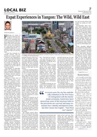 May 29-June 4, 2014
Myanmar Business Today
mmbiztoday.com
7LOCAL BIZ
Myanmar Summary
Contd. P 12...
Contd. P 12...
Expat Experiences in Yangon: The Wild, Wild East
F -
-
triate community has ballooned
-
Their stories and experiences
-
markable insight into a nation
-
ment.
-
-
-
-
-
-
gon’s expats extremely reclu-
one might describe as a legal
-
-
lematic. That did not perturb
Whether one is expanding on
-
despite the nation possessing
Jonathan Harvey
-
process.
-
-
-
-
gras to organic cleaning prod-
-
-
Myanmar may no longer boast
the second strongest economy
per capita.
-
mar’s economic hub and home
city has undoubtedly embarked
-
-
translate their menus into Eng-
-
this lead and are committed to
on the city.
-
sprung up attempting to plug
-
-
-
-
ceremony. Although internet
-
-
-
-
-
gon’s expats and locals alike.
-
-
-
-
-
-
ing his operations “running at a
his customers thirsty.
-
-
gon are innumerable and too
-
ties and recurring themes that
cropped up among my inter-
-
-
-
-
ries.
-
ing problems. A common issue
-
ing the right locale. Florence
and Partners claimed “there
-
standards she had become used
-
er operations in Vietnam.
Sule Pagoda in downtown Yangon. Despite Myanmar’s annoyances and quirks, to many expats working and living in Myanmar
KyawMin
“
In recent years the city has undoubt-
edly embarked on the first forays
of reintegration with the interna-
tional community. Hotels have been
spruced up, some of the notorious holes in
the pavements are covered, and many res-
taurants have valiantly attempted to trans-
late their menus into English – “Nazi fried
rice” anyone?”
vGwfvyfa&;&NyD;onfESifh EdkifiHjcm;
om;rsm;xGufcGmoGm;Muaomfvnf;rMumrD
todkuft0ef;onf &m*Pef;rS aomif;
*Pef;txd wdk;wufvmaMumif; awGU&Sd&
tMuHKrsm;onf ,cifNrdKUawmfBuD;tm;
ESifh trSwf&zG,ftjzpftysufrsm;tm;
jyefvnfxkwfazmfjyovsuf&Sdonf/
]]uRefawmfu ppcsif; c&D;oGm;wpf
ywf ESpfywfavmufaeNyD;wJhtcgusawmh
'DrSm EdkifiHjcm;c&D;oGm;awGtwGuf tcsdef
w,f/ tJh'gaMumifh igawmh 'gudk ulnD
wmyg}}[k EdkifiHjcm;om;rsm;twGuf
tGefvdkif;vrf;ñTefwpfckjzpfonfh Yangonite
wnfaxmifolrS ajymjyonf/
MopaMw;vsEdkifiHom; Greg Klemm,
onf [Gef'l;&yfpfrS ,lu&def;wdkifatmif
vSnfhvnfzl;onfh EdkifiHjcm;c&D;oGm;wpfOD;
aexdkif&m tdrftopf? vkyfief;ae&m
topfjzpfvmNyDjzpfonf/
pGmavhvmEdkif&eftwGuf rdrdtaejzifh
rsm;tm; avhvmjcif;jzifh jrefrmEdkifiH
 