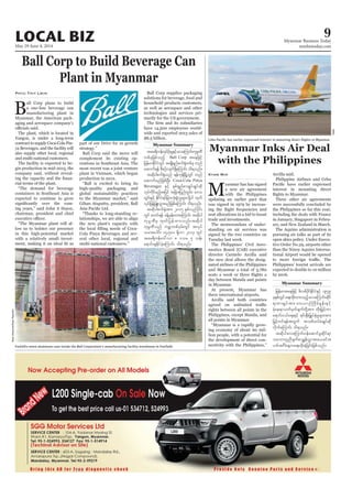 May 29-June 4, 2014
Myanmar Business Today
mmbiztoday.com
LOCAL BIZ 9
Myanmar Summary
Myanmar Summary
Ball Corp to Build Beverage Can
Plant in Myanmar
all Corp plans to build
-
aging and aerospace company’s
contract to supply Coca-Cola Pin-
and multi-national customers.
-
-
-
-
-
in this high-potential market
-
Phyu Thit Lwin
complement its existing op-
global sustainability practices
“Thanks to long-standing re-
-
tar&duefxkyfydk;rIESifhavaMumif;ukrÜPD
wpfckjzpfonfh Ball Corp taejzifh
jrefrmEdkifiHwGif tcsKd&nfpuf½Hkwpfck wnf
aqmuf&ef pDpOfvsuf&SdaMumif; od&onf/
tqdkygpuf½kHonf &efukefNrdKUwGif wnf
aqmufrnfjzpfNyD; Coca-Cola Pinya
Beverages ESifh ESpf&SnfpmcsKyfcsKyfqdk
vkyfudkifrnfhtjyif tjcm;jynfwGif;? a'o
tqdkygpuf½kHtm; 2015 ESpfvnfydkif;
ukrÜPDrS xkwfjyefxm;onf/tqdkyg
ukrÜPDonf urÇmwpf0Srf;wGif tvkyf
orm;aygif; 14ç500 &Sdum 2013 wGif
tar&duefa':vm 8 'or 5 oef;
a&mif;csEdkifcJhaMumif; od&onf/
BradZweerink/DailyRepublic
Myanmar Inks Air Deal
with the Philippines
M
yanmar has has signed
updating an earlier pact that
-
seat allocations in a bid to boost
-
-
director Carmelo Arcilla said
-
in Myanmar.
three international airports.
Arcilla said both countries
all points in Myanmar.
-
-
-
Kyaw Min Arcilla said.
Philippine Airlines and Cebu
interest in mounting direct
Three other air agreements
-
-
-
WMC
-
-
jrefrmtaejzifh zdvpfydkifEdkifiHESifh 1979
ckESpfwGifa&;xdk;xm;onfhavaMumif;qdkif
&mpmcsKyftm; av,mOfBudrfEIef;ESifh
a&mif;0,fa&;ESifh &if;ESD;jr§KyfESHrIrsm;tm;
jrSifhwif&eftwGuf topfxyfrHcsKyfqdk
vdkufaMumif; od&onf/
tqdkygavaMumif;0efaqmifrIqdkif&m
oabmwlnDcsufpmcTsefvTmtm;,cift
 