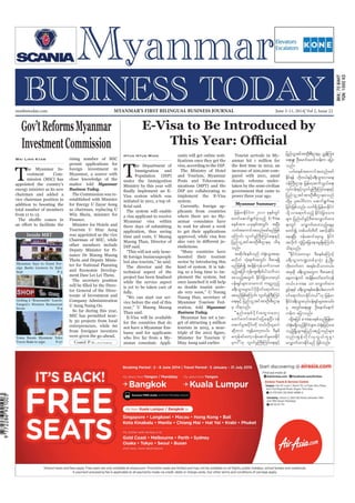 June 5-11, 2014
Myanmar Business Today
mmbiztoday.com
mmbiztoday.com June 5-11, 2014| Vol 2, Issue 22MYANMAR’S FIRST BILINGUAL BUSINESS JOURNAL
Myanmar Summary
Contd. P 11...
Inside MBT
Gov’tReformsMyanmar
InvestmentCommission
Wai Linn Kyaw
T
he Myanmar In-
vestment Com-
mission (MIC) has
appointed the country’s
energy minister as its new
chairman and added a
vice chairman position in
addition to boosting the
total number of members
rising number of MIC
permit applications for
foreign investment in
Myanmar, a source with
close knowledge of the
matter told Myanmar
Business Today.
The Commission was re-
established with Minister
for Energy U Zayar Aung
as chairman, replacing U
Win Shein, minister for
Finance.
Minister for Hotels and
Tourism U Htay Aung
was appointed as the vice
Chairman of MIC, while
other members include
Deputy Minister for Fi-
nance Dr Maung Maung
Thein and Deputy Minis-
ter for National Planning
and Economic Develop-
ment Daw Lei Lei Thein.
The secretary position
tor General of the Direc-
torate of Investment and
Company Administration
U Aung Naing Oo.
So far during this year,
MIC has permitted near-
entrepreneurs, while 60
from foreigner investors
were given the go-ahead.
E-Visa to Be Introduced by
Htun Htun Minn
T
he Department of
Immigration and
Population (DIP)
under the Immigration
Ministry by this year will
Visa system which was
initiated in 2011, a top of-
The system will enable
a visa applicant to receive
Myanmar visa within
three days of submitting
application, thus saving
time and costs, U Maung
Maung Than, Director of
DIP said.
“This will not only bene-
but also tourists,” he said.
The director said the
technical aspect of the
while the service aspect
is yet to be taken care of
fully.
“We can start our ser-
vice before the end of this
year,” U Maung Maung
Than said.
E-Visa will be available
for the countries that do
not have a Myanmar Em-
bassy and for applicants
who live far from a My-
anmar consulate. Appli-
cants will get online noti-
visa, according to the DIP.
The Ministry of Hotel
and Tourism, Myanmar
Posts and Telecommu-
nications (MPT) and the
DIP are collaborating to
implement the E-Visa
system.
Currently, foreign ap-
plicants from countries
where there are no My-
anmar consulates have
to wait for about a week
to get their applications
approved, while visa fees
risdictions.
“Many countries have
boosted their tourism
sector by introducing this
kind of system. It is tak-
ing us a long time to im-
plement the system, but
once launched it will help
us double tourist arriv-
als very soon,” U Naung
Naung Han, secretary of
Myanmar Tourism Fed-
eration, told Myanmar
Business Today.
Myanmar has set a tar-
tourists in 2015, a near-
Minister for Tourism U
Htay Aung said earlier.
Tourist arrivals in My-
anmar hit 1 million for
increase of 200,000 com-
pared with 2011, amid
drastic reforms under-
taken by the semi-civilian
government that came to
power three year ago.
Myanmar Says to Grant For-
eign Banks Licences by End-
Getting A “Reasonable” Lunch:
Yangon’s Western Restaurant
Scene P-9
Yoma Boosts Myanmar Telco
Tower Stake to 25pc P-27
jrefrmekdifiHu 2011 ckESpfwGif
pwifaqmif&GufcJhonfh E-Visa
pepftm; ,ckESpftwGif; tNyD;
owftaumiftxnfazmfrnfjzpf
aMumif; vl0ifrIBuD;Muyfa&;ESifh
jynfolUtiftm;OD;pD;XmerS od&
onf/
tqdkygpepfonf oH½Hk;oGm;p&m
rvdkbJ oHk;&uftwGif; ADZm&&Sd
rnfjzpfí tcsdefukefoufomap
rnfhtjyifukefusp&dwfygoufom
aponfhtwGuf EkdifiHjcm;om;vkyf
ief;&Sifrsm;omrubJ urmÇvSnfh
c&D;oGm;rsm;yg ydkrdk0ifa&mufvm
aprnfjzpfaMumif; vl0ifrIBuD;Muyf
a&;ESifh jynfolUtiftm;OD;pD;Xme
rS od&onf/
]]enf;pepfydkif;awGuawmh
awmfawmftqifajyaeNyD/ 0ef
aqmifrItydkif;udk b,fvdk,lrvJ
qdkwmyJ usefawmhw,f/ 'DESpf
rukefcifawmh0efaqmifrIay;Ekdif
rSmyg}}[k vl0ifrIBuD;Muyfa&;ESifh
jynfolUtiftm;OD;pD;XmerS ñTefMum;
a&;rSL; OD;armifarmifoef;u ajym
onf/
,if;pepftaumiftxnfazmf
Ekdif&ef [dkw,fESifhc&D;oGm;vma&;
0efBuD;Xme? jrefrmhqufoG,fa&;
vkyfief;ESifhvl0ifrIBuD;Muyfa&;ESifh
jynfolUtiftm;OD;pD;Xmeponf
wdkYrS yl;aygif;um aqmif&Gufae
jcif;jzpfonf/ vuf&Sd jrefrmEkdifiH
odkY vma&mufonfh EkdifiHjcm;om;
rsm; jynf0ifcGifhADZmavQmufxm;
&mwGif avQmufxm;onfhaeYrS
pwifí wpfywfwdwd apmifhqdkif;
ae&NyD; 0efaqmifcrSmrl EdkifiH
tvdkuf uGJjym;jcm;em;rI&SdaMumif;
od&onf/
]]EkdifiHwumrSm 'DpepfaMumifh
c&D;oGm;u@wpfckvHk; zGHUNzdK;
wdk;wufwm t&rf;odomw,f/
tckqdk c&D;oGm;awGu ADZmapmifh
aewmeJYwif tcsdefawmfawmfukef
w,f/ e-visa om avQmufxm;
cGifh&&if c&D;oGm;ESpfqeD;yg;avmuf
0ifa&mufvmEkdifw,f}}[k jrefrm
EkdifiHc&D;oGm;vkyfief;&Sifrsm;toif;
rS twGif;a&;rSL; OD;aemifaemif
[efu ajymonf/
xdkYtjyif e-visa pepfonfjrefrm
oH½Hk;r&SdonfhekdifiHrsm;?oH½Hk;jzifha0;
onfhNrdKUrsm;rSjynfy{nfhonfrsm;
vnf;tGefvdkif;rSvG,fulpGm
avQmufxm;edkifrnf jzpfonf/
 
