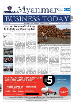 June 12-18, 2014
Myanmar Business Today
mmbiztoday.com
mmbiztoday.com June 12-18, 2014| Vol 2, Issue 23MYANMAR’S FIRST BILINGUAL BUSINESS JOURNAL
Contd. P 19... Contd. P 19...
Inside MBT
The Quest for Talents: Devel-
oping Myanmar’s Labour Mar-
ket P-5
Teak production to be cut down by a third
M
ore than half a
million tonnes
throughout Myanmar fol-
up for sale soon through
open tenders, a minister
Htun Htun Minn
sold to enterprises that
minister for environmen-
The minister said teak
the export ban to develop
industries, but the gov-
plemented a log export
vent deforestation and
ensure long-term use of
tonnes of teak and
last year, making it one of
earners in the Southeast
Myanmar at the time of
Myanmar possesses the
forest in mainland South-
Despite the diversity and
size of Myanmar’s for-
plantation under a replant-
ing program initiated by
its plantation programs,
parliament member U
Tin Maung Oo said in the
Myanmar Summary
jrefrmEdkifiHwGif jynfyodkY opf
tvHk;vdkufwifydkYrI&yfqdkif;NyD;aemuf
jynfe,fESifhwdkif;a'oBuD;rsm;&Sd
opfqdyfrsm;wGif usef&Sdonfh opf
vufusefpkpkaygif; wef 750ç000
ausmfudktdwfzGifhwif'gjzifha&mif;cs
oGm;jzpfrnfjzpfaMumif;ywf0ef;usif
xdef;odrf;a&;ESifhopfawma&;&m
0efBuD;Xme jynfaxmifpk'kwd,
0efBuD; OD;at;jrifhatmifu ajym
onf/
ukrÜPD^vkyfief;&Sifrsm;udka&mif;cs
NyD;jzpfaom vufusefopfvkH;rsm;
udk opftacsmxnfvkyfief;rsm;
twGuf opfcGJom;rsm;tjzpfcGJpdwf
a&mif;cs&mwGif tokH;csoGm;rnf
jzpfNyD;? xkwfvkyfNyD;a&mif;cs&ef
usef&SdaeaomopfvkH;rsm;udkavQmYcs
A woman walks with children near logs at a timber yard in Yangon. As the government enforced a ban
on exports of raw timber from April 1, over 750,000 tonnes of logs got stuck in timber yards around
the country.
SoeZeyaTun/Reuters
Myanmar Tourism Federation
 