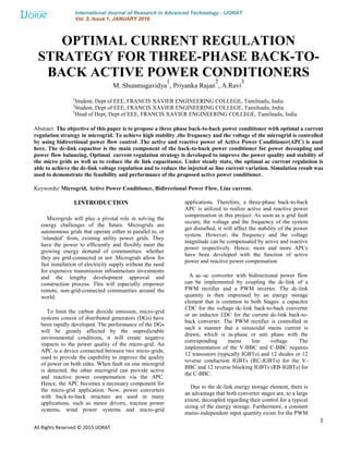 International Journal of Research in Advanced Technology - IJORAT
Vol. 2, Issue 1, JANUARY 2016
1
All Rights Reserved © 2015 IJORAT
OPTIMAL CURRENT REGULATION
STRATEGY FOR THREE-PHASE BACK-TO-
BACK ACTIVE POWER CONDITIONERS
M. Shunmugavidya
1
, Priyanka Rajan
2
, A.Ravi
3
1
Student, Dept of EEE, FRANCIS XAVIER ENGINEERING COLLEGE, Tamilnadu, India
2
Student, Dept of EEE, FRANCIS XAVIER ENGINEERING COLLEGE, Tamilnadu, India
3
Head of Dept, Dept of EEE, FRANCIS XAVIER ENGINEERING COLLEGE, Tamilnadu, India
Abstract: The objective of this paper is to propose a three phase back-to-back power conditioner with optimal a current
regulation strategy in microgrid. To achieve high stability ,the frequency and the voltage of the microgrid is controlled
by using bidirectional power flow control .The active and reactive power of Active Power Conditioner(APC) is used
here. The dc-link capacitor is the main component of the back-to-back power conditioner for power decoupling and
power flow balancing. Optimal current regulation strategy is developed to improve the power quality and stability of
the micro grids as well as to reduce the dc link capacitance. Under steady state, the optimal ac current regulation is
able to achieve the dc-link voltage regulation and to reduce the injected ac line current variation. Simulation result was
used to demonstrate the feasibility and performance of the proposed active power conditioner.
Keywords: Microgrid, Active Power Conditioner, Bidirectional Power Flow, Line current.
I.INTRODUCTION
Microgrids will play a pivotal role in solving the
energy challenges of the future. Microgrids are
autonomous grids that operate either in parallel to, or
„islanded‟ from, existing utility power grids. They
have the power to efficiently and flexibly meet the
growing energy demand of communities: whether
they are grid-connected or not .Microgrids allow for
fast installation of electricity supply without the need
for expensive transmission infrastructure investments
and the lengthy development approval and
construction process. This will especially empower
remote, non-grid-connected communities around the
world.
To limit the carbon dioxide emission, micro-grid
systems consist of distributed generators (DGs) have
been rapidly developed. The performance of the DGs
will be greatly affected by the unpredictable
environmental conditions, it will create negative
impacts to the power quality of the micro-grid. An
APC is a device connected between two micro-grids,
used to provide the capability to improve the quality
of power on both sides. When fault on one microgrid
is detected, the other microgrid can provide active
and reactive power compensation via the APC.
Hence, the APC becomes a necessary component for
the micro-grid application. Now, power converters
with back-to-back structure are used in many
applications, such as motor drivers, traction power
systems, wind power systems and micro-grid
applications. Therefore, a three-phase back-to-back
APC is utilized to realize active and reactive power
compensation in this project. As soon as a grid fault
occurs, the voltage and the frequency of the system
get disturbed, it will affect the stability of the power
system. However, the frequency and the voltage
magnitude can be compensated by active and reactive
power respectively. Hence, more and more APCs
have been developed with the function of active
power and reactive power compensation.
A ac–ac converter with bidirectional power flow
can be implemented by coupling the dc-link of a
PWM rectifier and a PWM inverter. The dc-link
quantity is then impressed by an energy storage
element that is common to both Stages: a capacitor
CDC for the voltage dc-link back-to-back converter
or an inductor LDC for the current dc-link back-to-
back converter. The PWM rectifier is controlled in
such a manner that a sinusoidal mains current is
drawn, which is in-phase or anti phase with the
corresponding mains line voltage. The
implementation of the V-BBC and C-BBC requires
12 transistors (typically IGBTs) and 12 diodes or 12
reverse conduction IGBTs (RC-IGBTs) for the V-
BBC and 12 reverse blocking IGBTs (RB-IGBTs) for
the C-BBC.
Due to the dc-link energy storage element, there is
an advantage that both converter stages are, to a large
extent, decoupled regarding their control for a typical
sizing of the energy storage. Furthermore, a constant
mains-independent input quantity exists for the PWM
 
