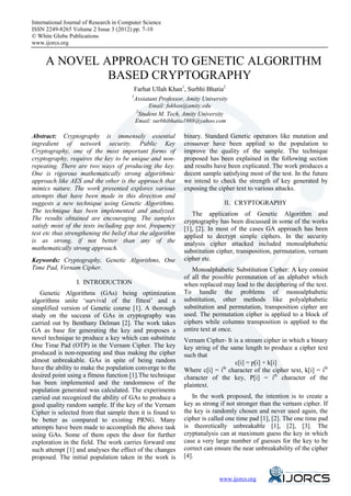 International Journal of Research in Computer Science
eISSN 2249-8265 Volume 2 Issue 3 (2012) pp. 7-10
© White Globe Publications
www.ijorcs.org


     A NOVEL APPROACH TO GENETIC ALGORITHM
              BASED CRYPTOGRAPHY
                                           Farhat Ullah Khan1, Surbhi Bhatia2
                                         1
                                           Assiatant Professor, Amity University
                                               Email: fukhan@amity.edu
                                          2
                                           Student M. Tech, Amity University
                                          Email: surbhibhatia1988@yahoo.com

Abstract: Cryptography is immensely essential                 binary. Standard Genetic operators like mutation and
ingredient of network security. Public Key                    crossover have been applied to the population to
Cryptography, one of the most important forms of              improve the quality of the sample. The technique
cryptography, requires the key to be unique and non-          proposed has been explained in the following section
repeating. There are two ways of producing the key.           and results have been explicated. The work produces a
One is rigorous mathematically strong algorithmic             decent sample satisfying most of the test. In the future
approach like AES and the other is the approach that          we intend to check the strength of key generated by
mimics nature. The work presented explores various            exposing the cipher text to various attacks.
attempts that have been made in this direction and
suggests a new technique using Genetic Algorithms.                            II. CRYPTOGRAPHY
The technique has been implemented and analyzed.                 The application of Genetic Algorithm and
The results obtained are encouraging. The samples             cryptography has been discussed in some of the works
satisfy most of the tests including gap test, frequency       [1], [2]. In most of the cases GA approach has been
test etc thus strengthening the belief that the algorithm     applied to decrypt simple ciphers. In the security
is as strong, if not better than any of the                   analysis cipher attacked included monoalphabetic
mathematically strong approach.                               substitution cipher, transposition, permutation, vernam
Keywords: Cryptography, Genetic Algorithms, One               cipher etc.
Time Pad, Vernam Cipher.                                         Monoalphabetic Substitution Cipher: A key consist
                                                              of all the possible permutation of an alphabet which
                  I. INTRODUCTION                             when replaced may lead to the deciphering of the text.
    Genetic Algorithms (GAs) being optimization               To handle the problems of monoalphabetic
algorithms unite ‘survival of the fittest’ and a              substitution, other methods like polyalphabetic
simplified version of Genetic course [1]. A thorough          substitution and permutation, transposition cipher are
study on the success of GAs in cryptography was               used. The permutation cipher is applied to a block of
carried out by Benthany Delman [2]. The work takes            ciphers while columns transposition is applied to the
GA as base for generating the key and proposes a              entire text at once.
novel technique to produce a key which can substitute         Vernam Cipher- It is a stream cipher in which a binary
One Time Pad (OTP) in the Vernam Cipher. The key              key string of the same length to produce a cipher text
produced is non-repeating and thus making the cipher          such that
almost unbreakable. GAs in spite of being random                                  c[i] = p[i] + k[i]
have the ability to make the population converge to the       Where c[i] = ith character of the cipher text, k[i] = ith
desired point using a fitness function [1].The technique      character of the key, P[i] = ith character of the
has been implemented and the randomness of the                plaintext.
population generated was calculated. The experiments
carried out recognized the ability of GAs to produce a           In the work proposed, the intention is to create a
good quality random sample. If the key of the Vernam          key as strong if not stronger than the vernam cipher. If
Cipher is selected from that sample then it is found to       the key is randomly chosen and never used again, the
be better as compared to existing PRNG. Many                  cipher is called one time pad [1], [2]. The one time pad
attempts have been made to accomplish the above task          is theoretically unbreakable [1], [2], [3]. The
using GAs. Some of them open the door for further             cryptanalysis can at maximum guess the key in which
exploration in the field. The work carries forward one        case a very large number of guesses for the key to be
such attempt [1] and analyses the effect of the changes       correct can ensure the near unbreakability of the cipher
proposed. The initial population taken in the work is         [4].



                                                                               www.ijorcs.org
 