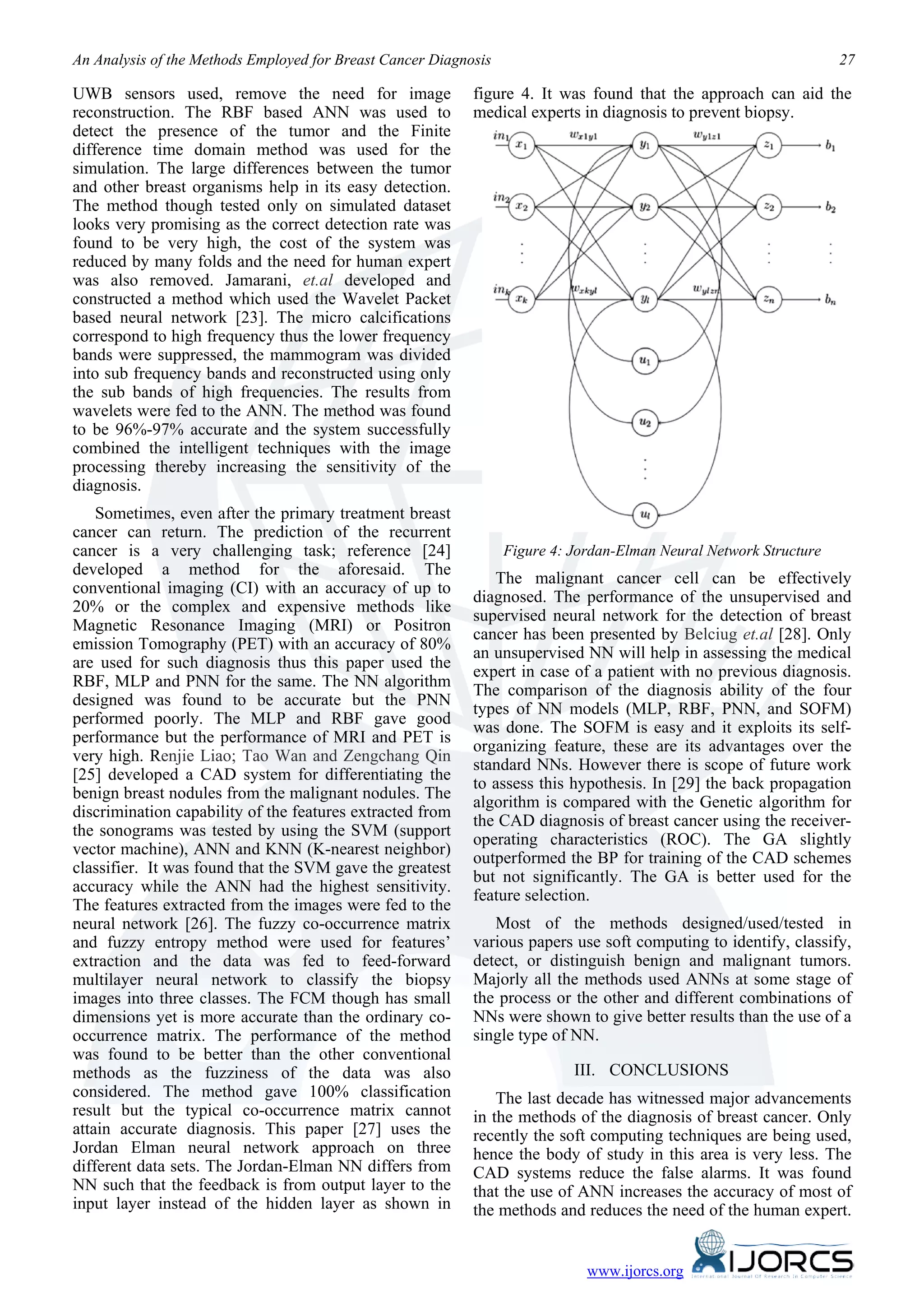 An Analysis of the Methods Employed for Breast Cancer Diagnosis                                                     27

UWB sensors used, remove the need for image                 figure 4. It was found that the approach can aid the
reconstruction. The RBF based ANN was used to               medical experts in diagnosis to prevent biopsy.
detect the presence of the tumor and the Finite
difference time domain method was used for the
simulation. The large differences between the tumor
and other breast organisms help in its easy detection.
The method though tested only on simulated dataset
looks very promising as the correct detection rate was
found to be very high, the cost of the system was
reduced by many folds and the need for human expert
was also removed. Jamarani, et.al developed and
constructed a method which used the Wavelet Packet
based neural network [23]. The micro calcifications
correspond to high frequency thus the lower frequency
bands were suppressed, the mammogram was divided
into sub frequency bands and reconstructed using only
the sub bands of high frequencies. The results from
wavelets were fed to the ANN. The method was found
to be 96%-97% accurate and the system successfully
combined the intelligent techniques with the image
processing thereby increasing the sensitivity of the
diagnosis.
    Sometimes, even after the primary treatment breast
cancer can return. The prediction of the recurrent
cancer is a very challenging task; reference [24]                 Figure 4: Jordan-Elman Neural Network Structure
developed a method for the aforesaid. The
                                                               The malignant cancer cell can be effectively
conventional imaging (CI) with an accuracy of up to
                                                            diagnosed. The performance of the unsupervised and
20% or the complex and expensive methods like
                                                            supervised neural network for the detection of breast
Magnetic Resonance Imaging (MRI) or Positron
                                                            cancer has been presented by Belciug et.al [28]. Only
emission Tomography (PET) with an accuracy of 80%
                                                            an unsupervised NN will help in assessing the medical
are used for such diagnosis thus this paper used the
                                                            expert in case of a patient with no previous diagnosis.
RBF, MLP and PNN for the same. The NN algorithm
                                                            The comparison of the diagnosis ability of the four
designed was found to be accurate but the PNN
                                                            types of NN models (MLP, RBF, PNN, and SOFM)
performed poorly. The MLP and RBF gave good
                                                            was done. The SOFM is easy and it exploits its self-
performance but the performance of MRI and PET is
                                                            organizing feature, these are its advantages over the
very high. Renjie Liao; Tao Wan and Zengchang Qin
                                                            standard NNs. However there is scope of future work
[25] developed a CAD system for differentiating the
                                                            to assess this hypothesis. In [29] the back propagation
benign breast nodules from the malignant nodules. The
                                                            algorithm is compared with the Genetic algorithm for
discrimination capability of the features extracted from
                                                            the CAD diagnosis of breast cancer using the receiver-
the sonograms was tested by using the SVM (support
                                                            operating characteristics (ROC). The GA slightly
vector machine), ANN and KNN (K-nearest neighbor)
                                                            outperformed the BP for training of the CAD schemes
classifier. It was found that the SVM gave the greatest
                                                            but not significantly. The GA is better used for the
accuracy while the ANN had the highest sensitivity.
                                                            feature selection.
The features extracted from the images were fed to the
neural network [26]. The fuzzy co-occurrence matrix            Most of the methods designed/used/tested in
and fuzzy entropy method were used for features’            various papers use soft computing to identify, classify,
extraction and the data was fed to feed-forward             detect, or distinguish benign and malignant tumors.
multilayer neural network to classify the biopsy            Majorly all the methods used ANNs at some stage of
images into three classes. The FCM though has small         the process or the other and different combinations of
dimensions yet is more accurate than the ordinary co-       NNs were shown to give better results than the use of a
occurrence matrix. The performance of the method            single type of NN.
was found to be better than the other conventional
methods as the fuzziness of the data was also                               III. CONCLUSIONS
considered. The method gave 100% classification                 The last decade has witnessed major advancements
result but the typical co-occurrence matrix cannot          in the methods of the diagnosis of breast cancer. Only
attain accurate diagnosis. This paper [27] uses the         recently the soft computing techniques are being used,
Jordan Elman neural network approach on three               hence the body of study in this area is very less. The
different data sets. The Jordan-Elman NN differs from       CAD systems reduce the false alarms. It was found
NN such that the feedback is from output layer to the       that the use of ANN increases the accuracy of most of
input layer instead of the hidden layer as shown in         the methods and reduces the need of the human expert.


                                                                              www.ijorcs.org
 