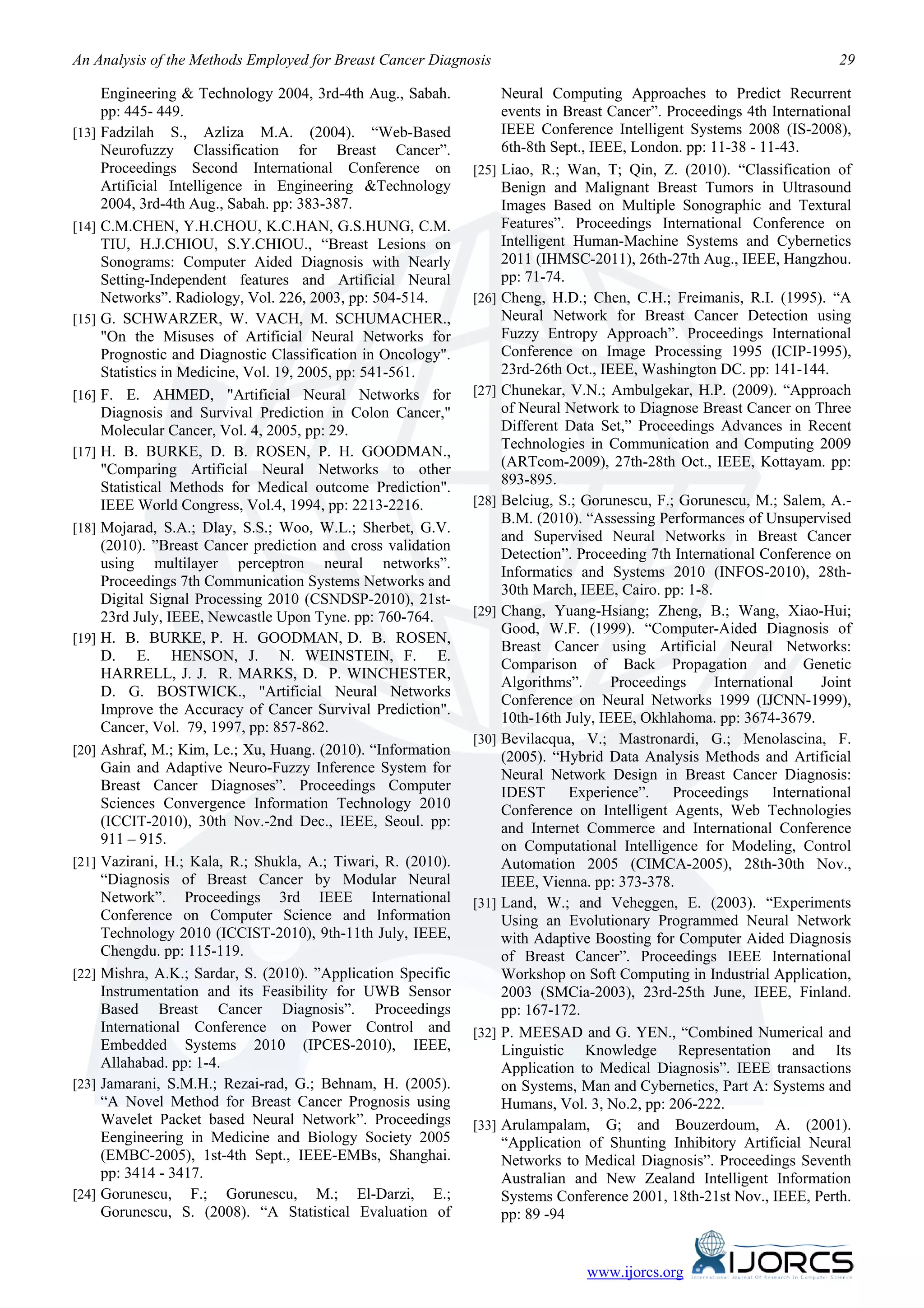 An Analysis of the Methods Employed for Breast Cancer Diagnosis                                                           29

     Engineering & Technology 2004, 3rd-4th Aug., Sabah.           Neural Computing Approaches to Predict Recurrent
     pp: 445- 449.                                                 events in Breast Cancer”. Proceedings 4th International
[13] Fadzilah S., Azliza M.A. (2004). “Web-Based                   IEEE Conference Intelligent Systems 2008 (IS-2008),
     Neurofuzzy Classification for Breast Cancer”.                 6th-8th Sept., IEEE, London. pp: 11-38 - 11-43.
     Proceedings Second International Conference on           [25] Liao, R.; Wan, T; Qin, Z. (2010). “Classification of
     Artificial Intelligence in Engineering &Technology            Benign and Malignant Breast Tumors in Ultrasound
     2004, 3rd-4th Aug., Sabah. pp: 383-387.                       Images Based on Multiple Sonographic and Textural
[14] C.M.CHEN, Y.H.CHOU, K.C.HAN, G.S.HUNG, C.M.                   Features”. Proceedings International Conference on
     TIU, H.J.CHIOU, S.Y.CHIOU., “Breast Lesions on                Intelligent Human-Machine Systems and Cybernetics
     Sonograms: Computer Aided Diagnosis with Nearly               2011 (IHMSC-2011), 26th-27th Aug., IEEE, Hangzhou.
     Setting-Independent features and Artificial Neural            pp: 71-74.
     Networks”. Radiology, Vol. 226, 2003, pp: 504-514.       [26] Cheng, H.D.; Chen, C.H.; Freimanis, R.I. (1995). “A
[15] G. SCHWARZER, W. VACH, M. SCHUMACHER.,                        Neural Network for Breast Cancer Detection using
     "On the Misuses of Artificial Neural Networks for             Fuzzy Entropy Approach”. Proceedings International
     Prognostic and Diagnostic Classification in Oncology".        Conference on Image Processing 1995 (ICIP-1995),
     Statistics in Medicine, Vol. 19, 2005, pp: 541-561.           23rd-26th Oct., IEEE, Washington DC. pp: 141-144.
[16] F. E. AHMED, "Artificial Neural Networks for             [27] Chunekar, V.N.; Ambulgekar, H.P. (2009). “Approach
     Diagnosis and Survival Prediction in Colon Cancer,"           of Neural Network to Diagnose Breast Cancer on Three
     Molecular Cancer, Vol. 4, 2005, pp: 29.                       Different Data Set,” Proceedings Advances in Recent
[17] H. B. BURKE, D. B. ROSEN, P. H. GOODMAN.,
                                                                   Technologies in Communication and Computing 2009
     "Comparing Artificial Neural Networks to other                (ARTcom-2009), 27th-28th Oct., IEEE, Kottayam. pp:
                                                                   893-895.
     Statistical Methods for Medical outcome Prediction".
     IEEE World Congress, Vol.4, 1994, pp: 2213-2216.         [28] Belciug, S.; Gorunescu, F.; Gorunescu, M.; Salem, A.-
                                                                   B.M. (2010). “Assessing Performances of Unsupervised
[18] Mojarad, S.A.; Dlay, S.S.; Woo, W.L.; Sherbet, G.V.
                                                                   and Supervised Neural Networks in Breast Cancer
     (2010). ”Breast Cancer prediction and cross validation
                                                                   Detection”. Proceeding 7th International Conference on
     using multilayer perceptron neural networks”.
                                                                   Informatics and Systems 2010 (INFOS-2010), 28th-
     Proceedings 7th Communication Systems Networks and
                                                                   30th March, IEEE, Cairo. pp: 1-8.
     Digital Signal Processing 2010 (CSNDSP-2010), 21st-
     23rd July, IEEE, Newcastle Upon Tyne. pp: 760-764.       [29] Chang, Yuang-Hsiang; Zheng, B.; Wang, Xiao-Hui;
                                                                   Good, W.F. (1999). “Computer-Aided Diagnosis of
[19] H. B. BURKE, P. H. GOODMAN, D. B. ROSEN,
                                                                   Breast Cancer using Artificial Neural Networks:
     D. E. HENSON, J. N. WEINSTEIN, F. E.
                                                                   Comparison of Back Propagation and Genetic
     HARRELL, J. J. R. MARKS, D. P. WINCHESTER,
                                                                   Algorithms”.      Proceedings     International     Joint
     D. G. BOSTWICK., "Artificial Neural Networks
                                                                   Conference on Neural Networks 1999 (IJCNN-1999),
     Improve the Accuracy of Cancer Survival Prediction".
                                                                   10th-16th July, IEEE, Okhlahoma. pp: 3674-3679.
     Cancer, Vol. 79, 1997, pp: 857-862.
                                                              [30] Bevilacqua, V.; Mastronardi, G.; Menolascina, F.
[20] Ashraf, M.; Kim, Le.; Xu, Huang. (2010). “Information
                                                                   (2005). “Hybrid Data Analysis Methods and Artificial
     Gain and Adaptive Neuro-Fuzzy Inference System for            Neural Network Design in Breast Cancer Diagnosis:
     Breast Cancer Diagnoses”. Proceedings Computer                IDEST      Experience”.    Proceedings      International
     Sciences Convergence Information Technology 2010              Conference on Intelligent Agents, Web Technologies
     (ICCIT-2010), 30th Nov.-2nd Dec., IEEE, Seoul. pp:            and Internet Commerce and International Conference
     911 – 915.                                                    on Computational Intelligence for Modeling, Control
[21] Vazirani, H.; Kala, R.; Shukla, A.; Tiwari, R. (2010).        Automation 2005 (CIMCA-2005), 28th-30th Nov.,
     “Diagnosis of Breast Cancer by Modular Neural                 IEEE, Vienna. pp: 373-378.
     Network”. Proceedings 3rd IEEE International             [31] Land, W.; and Veheggen, E. (2003). “Experiments
     Conference on Computer Science and Information                Using an Evolutionary Programmed Neural Network
     Technology 2010 (ICCIST-2010), 9th-11th July, IEEE,           with Adaptive Boosting for Computer Aided Diagnosis
     Chengdu. pp: 115-119.                                         of Breast Cancer”. Proceedings IEEE International
[22] Mishra, A.K.; Sardar, S. (2010). ”Application Specific        Workshop on Soft Computing in Industrial Application,
     Instrumentation and its Feasibility for UWB Sensor            2003 (SMCia-2003), 23rd-25th June, IEEE, Finland.
     Based Breast Cancer Diagnosis”. Proceedings                   pp: 167-172.
     International Conference on Power Control and            [32] P. MEESAD and G. YEN., “Combined Numerical and
     Embedded Systems 2010 (IPCES-2010), IEEE,                     Linguistic Knowledge Representation and Its
     Allahabad. pp: 1-4.                                           Application to Medical Diagnosis”. IEEE transactions
[23] Jamarani, S.M.H.; Rezai-rad, G.; Behnam, H. (2005).           on Systems, Man and Cybernetics, Part A: Systems and
     “A Novel Method for Breast Cancer Prognosis using             Humans, Vol. 3, No.2, pp: 206-222.
     Wavelet Packet based Neural Network”. Proceedings        [33] Arulampalam, G; and Bouzerdoum, A. (2001).
     Eengineering in Medicine and Biology Society 2005             “Application of Shunting Inhibitory Artificial Neural
     (EMBC-2005), 1st-4th Sept., IEEE-EMBs, Shanghai.              Networks to Medical Diagnosis”. Proceedings Seventh
     pp: 3414 - 3417.                                              Australian and New Zealand Intelligent Information
[24] Gorunescu, F.; Gorunescu, M.; El-Darzi, E.;                   Systems Conference 2001, 18th-21st Nov., IEEE, Perth.
     Gorunescu, S. (2008). “A Statistical Evaluation of            pp: 89 -94


                                                                                www.ijorcs.org
 