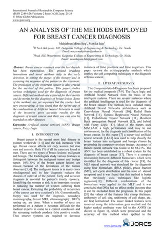 International Journal of Research in Computer Science
eISSN 2249-8265 Volume 2 Issue 3 (2012) pp. 25-29
© White Globe Publications
www.ijorcs.org


     AN ANALYSIS OF THE METHODS EMPLOYED
         FOR BREAST CANCER DIAGNOSIS
                                        Mahjabeen Mirza Beg1, Monika Jain2
                 1
                   B.Tech (4th year), EIE, Galgotias College of Engineering & Technology, Gr. Noida
                                           Email: mirza.mahjabeen@yahoo.in
                 2
                     Head, EIE Department, Galgotias College of Engineering & Technology, Gr. Noida
                                          Email: monikajain.bits@gmail.com

Abstract: Breast cancer research over the last decade        instances of false positives and false negatives. This
has been tremendous. The ground breaking                     paper reviews the existing/popular methods which
innovations and novel methods help in the early              employ the soft computing techniques to the diagnosis
detection, in setting the stages of the therapy and in       of breast cancer.
assessing the response of the patient to the treatment.
The prediction of the recurrent cancer is also crucial                  II. LITERATURE SURVEY
for the survival of the patient. This paper studies              The Computer-Aided-Diagnosis has been proposed
various techniques used for the diagnosis of breast          for the medical prognosis [7-9]. The fuzzy logic and
cancer. Different methods are explored for their merits      Artificial Neural Network form the basis of the
and de-merits for the diagnosis of breast lesion. Some       intelligent systems. There are several instances where
of the methods are yet unproven but the studies look         the artificial intelligence is used for the diagnosis of
very encouraging. It was found that the recent use of        the breast cancer. The methods have included many
the combination of Artificial Neural Networks in most        Artificial Neural Networks architectures such as
of the instances gives accurate results for the              Convolution Neural Network [10], Radial Basis
diagnosis of breast cancer and their use can also be         Network [11], General Regression Neural Network
extended to other diseases.                                  [11], Probabilistic Neural Network [11], Resilient
                                                             Back propagation Neural Network [12], and hybrid
Keywords: Artificial neural network (ANN), Breast            with Fuzzy Logic [13]. Most of the papers used
cancer, Fuzzy Logic                                          MATLAB, a high performance and easy to use
                                                             environment; for the diagnosis and classification of the
                I. INTRODUCTION                              breast cancer. In this paper [7] a supervised artificial
    Breast cancer is the second most fatal disease in        neural network [14-16] was used to help classify the
women worldwide [1-4] and the risk increases with            breast lesions into malignant and benign classes by
age. Breast cancer affects not only women but also           processing the computer cytology images. Accuracy of
men and animals. Only 1% of all the cases are found in       trained neural network was found to be 82.21%. The
men. There are two types of breast lesions- malignant        ANN has been established as a robust system for the
and benign. The Radiologists study various features to       diagnosis of breast cancer [17]. There is a complex
distinguish between the malignant tumor and benign           relationship between different biomarkers which were
tumor. 10%-30% of the breast cancer lesions are              identified for the diagnosis of this cancer [18], the
missed because of the limitations of the human               MLP neural network was simulated for the diagnosis
observers [5, 6]. The malignant tumor is in many cases       using four biomarkers (DNA ploidy, phase fraction
misdiagnosed and its late diagnosis reduces the              (SPF), cell cycle distribution and the state of steroid
chances of survival of the patient. Early and accurate       receptors) and it was found that this method is better
diagnosis is essential for patient’s timely recovery.        than previously used techniques like logistic
Identifying the women at risk is an important strategy       regression[19]. Different combinations of the
in reducing the number of women suffering from               biomarkers were applied to the MLP and it was
breast cancer. Detecting the probability of recurrence       concluded that DNA had no effect on the outcome thus
of the cancer can save a patient’s life. Conventionally,     it can be excluded from the prognosis. In this paper
biopsy was used for the diagnosis, nowadays                  [20] the values of the features like clump thickness,
mammography, breast MRI, ultrasonography, BRCA               uniformity of cell size, uniformity of cell shape, etc.
testing etc. are done. When a number of tests are            are first normalized. The lower ranked features were
performed on a patient it becomes difficult for the          removed using the information gain method and the
medical experts to come to a correct conclusion and          higher ranked attributes were fed to the ANFIS (as
the screening methods produce false positive results.        shown in figure 1), which were processed and the
Thus smarter systems are required to decrease                accuracy of this method when applied to the


                                                                             www.ijorcs.org
 