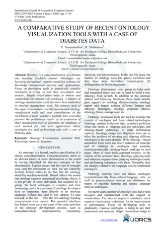International Journal of Research in Computer Science
eISSN 2249-8265 Volume 2 Issue 3 (2012) pp. 31-36
© White Globe Publications
www.ijorcs.org


  A COMPARATIVE STUDY OF RECENT ONTOLOGY
 VISUALIZATION TOOLS WITH A CASE OF DIABETES
                   DATA
                                   V. Swaminathan1, R. Sivakumar2
       1
         Department of Computer Science, A.V.V.M. Sri Pushpam College, Bharathidasan University,
                                          Trichirappalli, India
                                      Email: vswaminathanthanjavur@yahoo.com
       2
           Department of Computer Science, A.V.V.M. Sri Pushpam College, Bharathidasan University,
                                            Trichirappalli, India
                                      Email: rskumar.avvmspc@gmail.com

Abstract: Ontology is a conceptualization of a domain       checking, and documentation. In the last few years, the
into machine readable format. Ontologies are                number of ontology tools has greatly increased and
becoming increasingly popular modelling schemas for         they have been diversified. Gomez-perez [1]
knowledge management services and applications.             distinguishes the following groups:
Focus on developing tools to graphically visualise             Ontology development tools group includes tools
ontologies is rising to aid their assessment and            and integrated suites that can be used to build a new
analysis. Graph visualisation helps to browse and           ontology from scratch. In addition to the common
comprehend the structure of ontologies. A number of         edition and browsing functions, these tools usually
ontology visualizations exist that have been embedded       give support to ontology documentation, ontology
in ontology management tools. The primary goal of           export and import to/from different formats and
this paper is to analyze recently implemented ontology      ontology languages, ontology graphical edition,
visualization tools and their contributions in the          ontology library management, etc.
enrichment of users’ cognitive support. This work also         Ontology evaluation tools are used to evaluate the
presents the preliminary results of an evaluation of        content of ontologies and their related technologies
three visualization tools to determine the suitability of   Ontology content evaluation tries to reduce problems
each method for end user applications where                 when one needs to integrate and use ontologies and
ontologies are used as browsing aids with a case of         ontology-based technology in other information
Diabetes data.                                              systems. Ontology merge and alignment tools are to
                                                            solve the problem of merging and aligning different
Keywords: Ontology Visualization, Semantic Web,
                                                            ontologies in the same domain. With Ontology - based
Knowledge retrieval, Reasoner.                              annotation tools users can insert instances of concepts
                 I. INTRODUCTION                            and of relations in ontologies and maintain
                                                            (semi)automatically ontology-based markups in web
    An ontology is a formal, explicit specification of a    pages. Most of these tools appeared recently, in the
shared conceptualization. Conceptualization refers to       context of the semantic Web. Ontology querying tools
an abstract model of some phenomenon in the world           and inference engines allow querying ontologies easily
by having identified the relevant concepts of that          and performing inferences with them. Normally, they
phenomenon. Explicit means that the type of concepts        are strongly related to the language used to implement
used, and the constraints on their use are explicitly       ontologies.
defined. Formal refers to the fact that the ontology
should be machine-readable. Shared reflects the notion         Ontology learning tools can derive ontologies
that ontology captures consensual knowledge, that is, it    (semi)automatically from natural language texts, as
is not private of some individual, but accepted by a        well as semi-structured sources and databases, by
group. To build ontologies is complex and time              means of machine learning and natural language
consuming, and it is even more if ontology developers       analysis techniques.
have to implement them directly in an ontology                 In recent years, number of ontology tools have been
language, without any kind of tool support. To ease         designed and implemented with the support of
this task, in the mid – 1990s the first ontology building   visualization. The area of cognitive assistance much
environments were created. The provided interfaces          requires visualization techniques for its improvement
that helped users carry out some of the main activities     in performance. Focus on developing tools to
of the ontology development process, such as                graphically visualise ontologies is rising to aid their
conceptualization,      implementation,       consistency   assessment and analysis. Graph visualisation helps to


                                                                            www.ijorcs.org
 