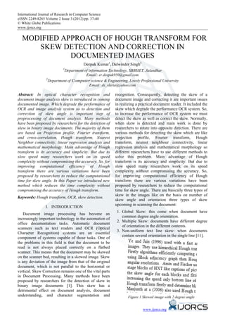International Journal of Research in Computer Science
eISSN 2249-8265 Volume 2 Issue 3 (2012) pp. 37-40
© White Globe Publications
www.ijorcs.org


  MODIFIED APPROACH OF HOUGH TRANSFORM FOR
     SKEW DETECTION AND CORRECTION IN
             DOCUMENTED IMAGES
                                           Deepak Kumar1, Dalwinder Singh2
                               1
                                 Department of information Technology, SBBSIET, Jalandhar
                                            Email: er.deepak950@gmail.com
                  2
                      Department of Computer science & Engineering, Lovely Professional University
                                           Email: ds_slaria@yahoo.com

Abstract: In optical character recognition and               recognition. Consequently, detecting the skew of a
document image analysis skew is introduced in coming         document image and correcting it are important issues
documented image. Which degrade the performance of           in realizing a practical document reader. It included the
OCR and image analysis system so to detection and            skew which degrade the performance OCR system. So,
correction of skew angle is important step of                to increase the performance of OCR system we must
preprocessing of document analysis. Many methods             detect the skew as well as correct the skew. Normally,
have been proposed by researchers for the detection of       when skew is detected and main work is done by
skew in binary image documents. The majority of them         researchers to rotate into opposite direction. There are
are based on Projection profile, Fourier transform,          various methods for detecting the skew which are like
and cross-correlation, Hough transform, Nearest              projection profile, Fourier transform, Hough
Neighbor connectivity, linear regression analysis and        transform, nearest neighbour connectivity, linear
mathematical morphology. Main advantage of Hough             regression analysis and mathematical morphology so
transform is its accuracy and simplicity. But due to         different researchers have to use different methods to
slow speed many researchers work on its speed                solve this problem. Main advantage of Hough
complexity without compromising the accuracy. So, for        transform is its accuracy and simplicity. But due to
improving computational efficiency of Hough                  slow speed many researchers work on its speed
transform there are various variations have been             complexity without compromising the accuracy. So,
proposed by researchers to reduce the computational          for improving computational efficiency of Hough
time for skew angle. In this Paper we introduced new         transform there are various variations have been
method which reduces the time complexity without             proposed by researchers to reduce the computational
compromising the accuracy of Hough transform.                time for skew angle. There are basically three types of
                                                             skew in the images like on the basis on number of
Keywords: Hough transform, OCR, skew detection.
                                                             skew angle and orientation three types of skew
                                                             upcoming in scanning the document:
                 I. INTRODUCTION
                                                              1. Global Skew: this come when document have
    Document image processing has become an
                                                                 common degree angle orientation.
increasingly important technology in the automation of
                                                              2. Multiple Skew: documents have different degree
office documentation tasks. Automatic document
                                                                 of orientation in the different contents.
scanners such as text readers and OCR (Optical
                                                              3. Non-uniform text line skew: when documents
Character Recognition) systems are an essential
                                                                 contain several orientation in the single line [11].
component of systems capable of those tasks. One of
the problems in this field is that the document to be
read is not always placed correctly on a ﬂatbed
scanner. This means that the document may be skewed
on the scanner bed, resulting in a skewed image. Skew
is any deviation of the image from that of the original
document, which is not parallel to the horizontal or
vertical. Skew Correction remains one of the vital parts
in Document Processing. Many methods have been
proposed by researchers for the detection of skew in
binary image documents [1]. This skew has a
detrimental effect on document analysis, document
understanding, and character segmentation and                        Figure 1 Skewed image with 2 degree angle


                                                                              www.ijorcs.org
 