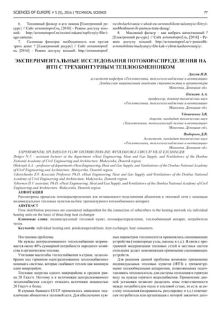 SCIENCES OF EUROPE # 5 (5), 2016 | Technical science  77
6.	 Топливный фильтр и его замена [Електронний ре-
сурс] // Сайт avtomotoprof.ru, [2016] - Режим доступу віль-
ний: http://avtomotoprof.ru/svoimi-rukami/toplivnyiy-filtr-i-
ego-zamena/.
7.	 Салонные фильтры: необходимость или пустая
трата денег ? [Електронний ресурс] // Сайт avtomotoprof.
ru, [2016] - Режим доступу вільний: http://avtomotoprof.
ru/obsluzhivanie-i-uhod-za-avtomobilem/salonnyie-filtryi-
neobhodimost-ili-pustaya-trata-deneg/.
8.	 Масляный фильтр – как выбрать качественный ?
[Електронний ре-сурс] // Сайт avtomotoprof.ru, [2016] - Ре-
жим доступу вільний: http://avtomotoprof.ru/v-pomoshh-
avtomobilistu/maslyanyiy-filtr-kak-vyibrat-kachestvennyiy/.
ЭКСПЕРИМЕНТАЛЬНЫЕ ИССЛЕДОВАНИЯ ПОТОКОРАСПРЕДЕЛЕНИЯ НА
ИТП С ТРЕХКОНТУРНЫМ ТЕПЛООБМЕННИКОМ
Долгов Н.В.
ассистент кафедры «Теплотехника, теплогазоснабжение и вентиляция»
Донбасская национальная академия строительства и архитектуры
Макеевка, Донецкая обл.
Олексюк А.А.
профессор, доктор технических наук
«Теплотехника, теплогазоснабжение и вентиляция»
Макеевка, Донецкая обл.
Удовиченко З.В.
доцент, кандидат технических наук
«Теплотехника, теплогазоснаб-жение и вентиляция»
Макеевка, Донецкая обл.
Выборнов Д.В.
Ассистент, кандидат технических наук
«Теплотехника, теплогазоснабжение и вентиляция»
Макеевка, Донецкая обл.
EXPERIMENTAL STUDIES ON FLOW DISTRIBUTION IHU WITH DOUBLE CIRCUIT HEAT EXCHANGER
Dolgov N.V. - assistant lecturer at the department «Heat Engineering, Heat and Gas Supply, and Ventilation» of the Donbas
National Academy of Civil Engineering and Architecture. Makeyevka, Donetsk region.
Oleksuyk A.A. - professor of department «Heat Engineering, Heat and Gas Supply, and Ventilation» of the Donbas National Academy
of Civil Engineering and Architecture. Makeyevka, Donetsk region.
Udovichenko Z.V. Associate Professor, Ph.D. «Heat Engineering, Heat and Gas Supply, and Ventilation» of the Donbas National
Academy of Civil Engineering and Architecture. Makeyevka, Donetsk region.
Vybornov D.V. assistant, Ph.D. «Heat Engineering, Heat and Gas Supply, and Ventilation» of the Donbas National Academy of Civil
Engineering and Architecture. Makeyevka, Donetsk region.
АННОТАЦИЯ
Рассмотрены процессы потокораспределения для независимого подключения абонентов к тепловой сети с помощью
индивидуальных тепловых пунктов на базе трехконтурного теплообменного аппарата
ABSTRACT
Flow distribution processes are considered independent for the connection of subscribers to the heating network via individual
heating units on the basis of three-loop heat exchanger
Ключевые слова: индивидуальный тепловой пункт, потокораспеределение, теплообменный аппарат, потребители
тепла.
Keywords: individual heating unit, potokorasperedelenie, heat exchanger, heat consumers.
Постановка проблемы
На нужды централизованного теплоснабжения затрачи-
вается около 40% суммарной потребности народного хозяй-
ства в органическом топливе.
Учитывая масштабы теплоснабжения в стране, целесоо-
бразно под термином «централизованное теплоснабжение»
понимать системы, которые снабжают теплом как минимум
один микрорайон.
Тепловая нагрузка одного микрорайона в среднем рав-
на 20 Гкал/ч. Поэтому и к источникам централизованного
теплоснабжения следует относить источники мощностью
20 Гкал/ч и более.
В странах бывшего СССР применялось зависимое под-
ключение абонентов к тепловой сети. Для обеспечения нуж-
ных параметров теплоносителя применялись смешивающие
устройства (элеваторные узлы, насосы и т.д.). В связи с про-
граммой модернизации тепловых сетей и местных систем
отопления делает невозможным применение смешивающих
устройств.
Для решения данной проблемы возможно применение
индивидуальных тепловых пунктов (ИТП) с трехконтур-
ными теплообменными аппаратоми, позволяющими подго-
тавливать теплоноситель для системы отопления и горячую
воду на нужды горячего водоснабжения. Применение дан-
ной установки позволит разделить зоны ответственности
между потребителем тепла и тепловой сетью, то есть за си-
стему отопления (исправность, регулировку и т.д.) отвечает
сам потребитель или организация с которой заключен дого-
 