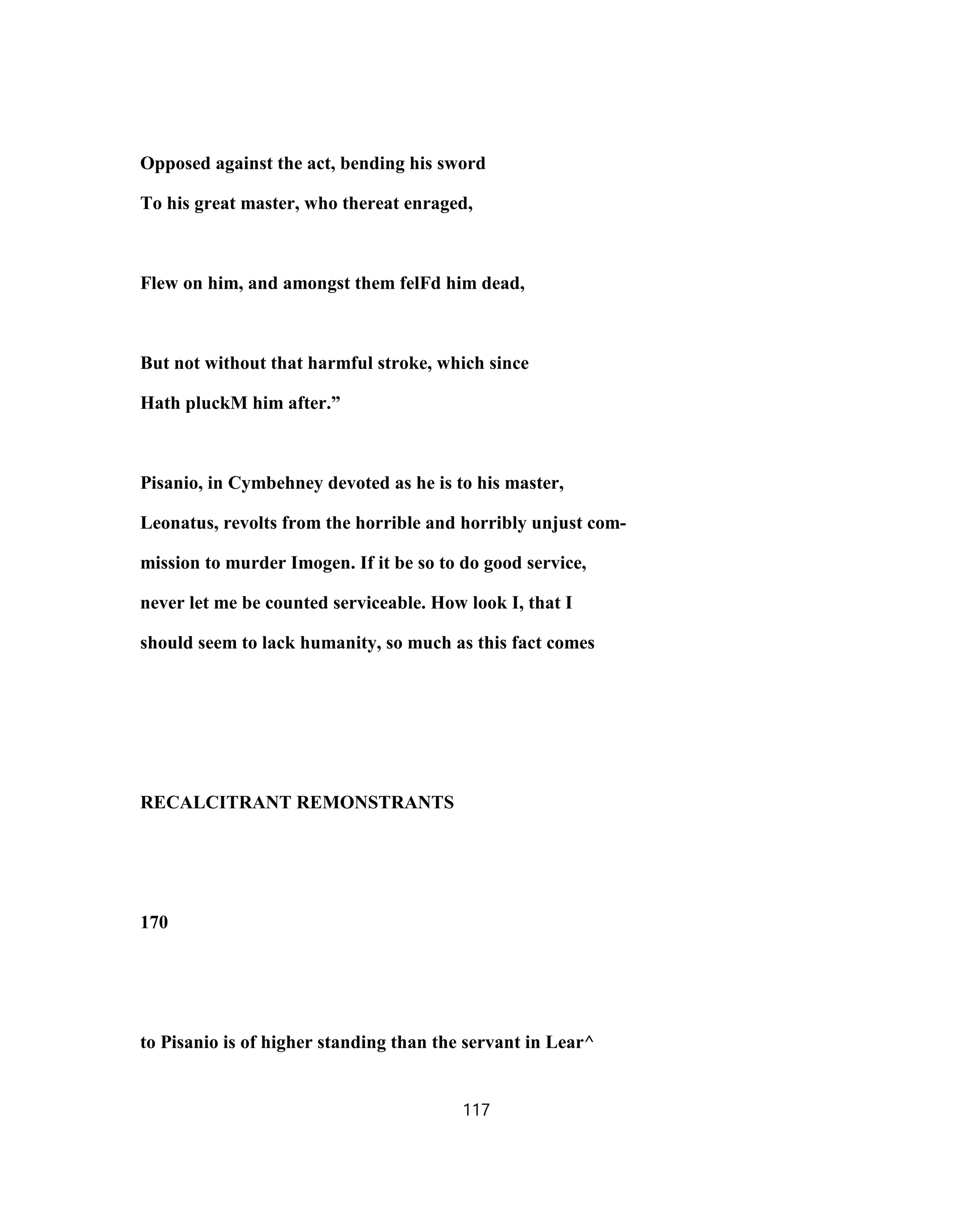 Opposed against the act, bending his sword
To his great master, who thereat enraged,
Flew on him, and amongst them felFd him dead,
But not without that harmful stroke, which since
Hath pluckM him after.”
Pisanio, in Cymbehney devoted as he is to his master,
Leonatus, revolts from the horrible and horribly unjust com-
mission to murder Imogen. If it be so to do good service,
never let me be counted serviceable. How look I, that I
should seem to lack humanity, so much as this fact comes
RECALCITRANT REMONSTRANTS
170
to Pisanio is of higher standing than the servant in Lear^
117
 