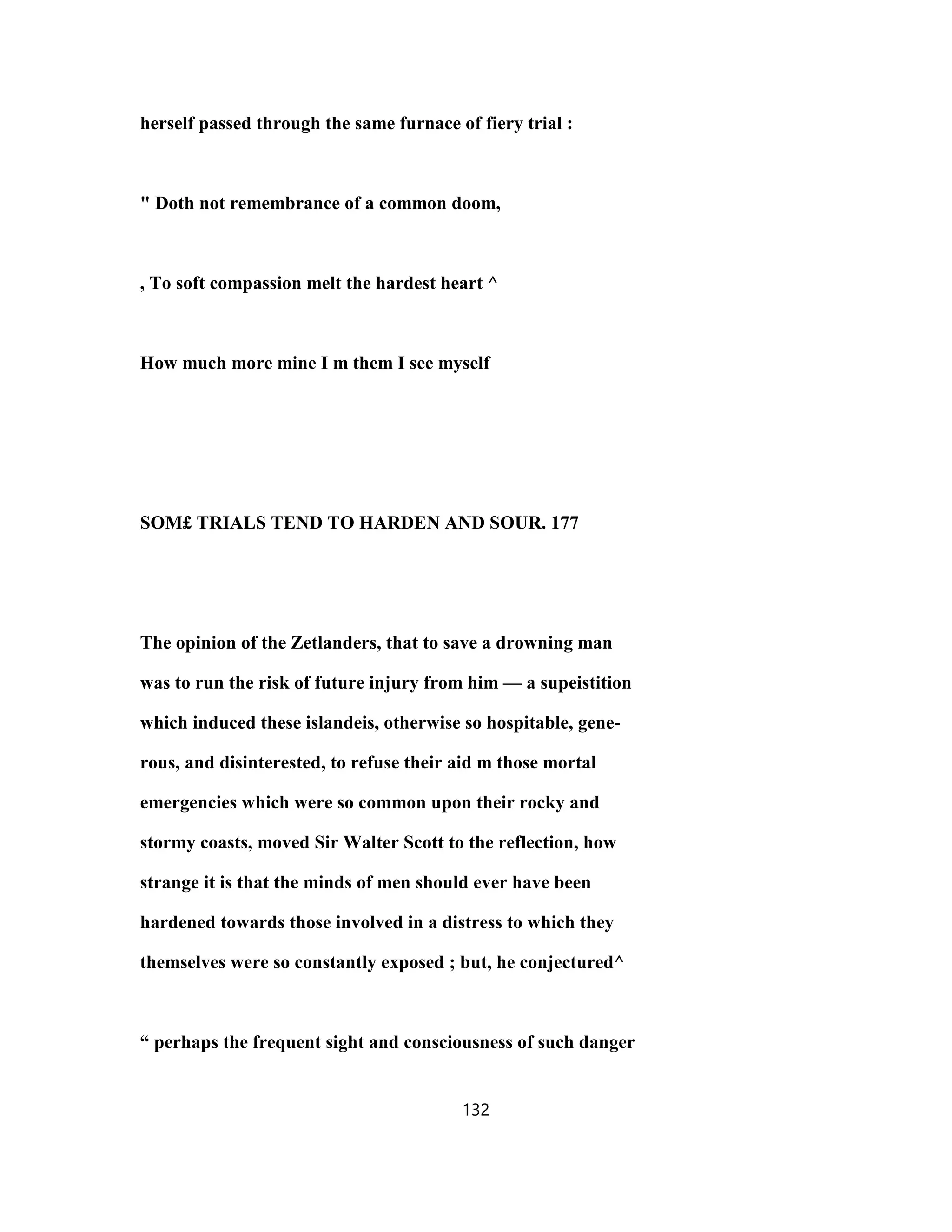 herself passed through the same furnace of fiery trial :
" Doth not remembrance of a common doom,
, To soft compassion melt the hardest heart ^
How much more mine I m them I see myself
SOM£ TRIALS TEND TO HARDEN AND SOUR. 177
The opinion of the Zetlanders, that to save a drowning man
was to run the risk of future injury from him — a supeistition
which induced these islandeis, otherwise so hospitable, gene-
rous, and disinterested, to refuse their aid m those mortal
emergencies which were so common upon their rocky and
stormy coasts, moved Sir Walter Scott to the reflection, how
strange it is that the minds of men should ever have been
hardened towards those involved in a distress to which they
themselves were so constantly exposed ; but, he conjectured^
“ perhaps the frequent sight and consciousness of such danger
132
 