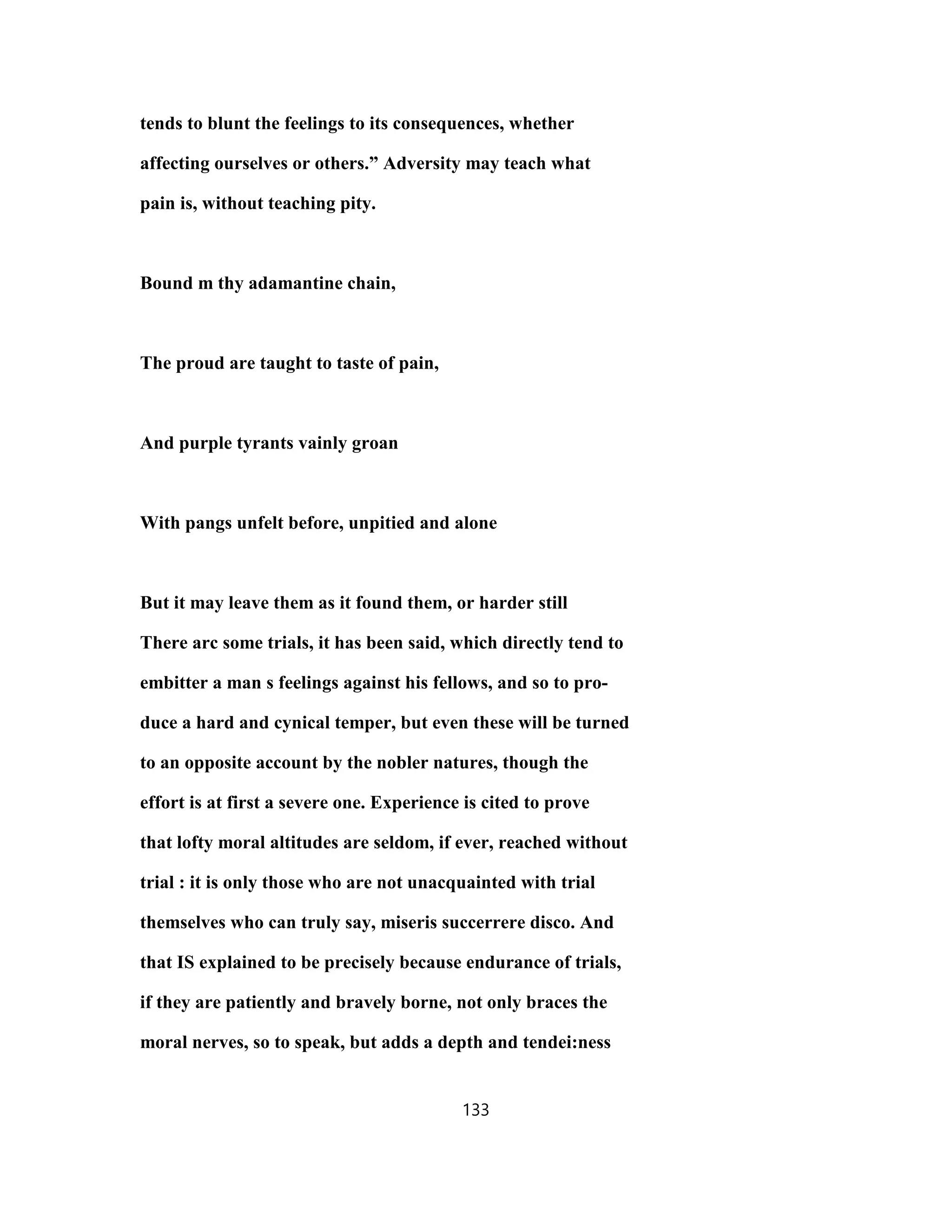 tends to blunt the feelings to its consequences, whether
affecting ourselves or others.” Adversity may teach what
pain is, without teaching pity.
Bound m thy adamantine chain,
The proud are taught to taste of pain,
And purple tyrants vainly groan
With pangs unfelt before, unpitied and alone
But it may leave them as it found them, or harder still
There arc some trials, it has been said, which directly tend to
embitter a man s feelings against his fellows, and so to pro-
duce a hard and cynical temper, but even these will be turned
to an opposite account by the nobler natures, though the
effort is at first a severe one. Experience is cited to prove
that lofty moral altitudes are seldom, if ever, reached without
trial : it is only those who are not unacquainted with trial
themselves who can truly say, miseris succerrere disco. And
that IS explained to be precisely because endurance of trials,
if they are patiently and bravely borne, not only braces the
moral nerves, so to speak, but adds a depth and tendei:ness
133
 