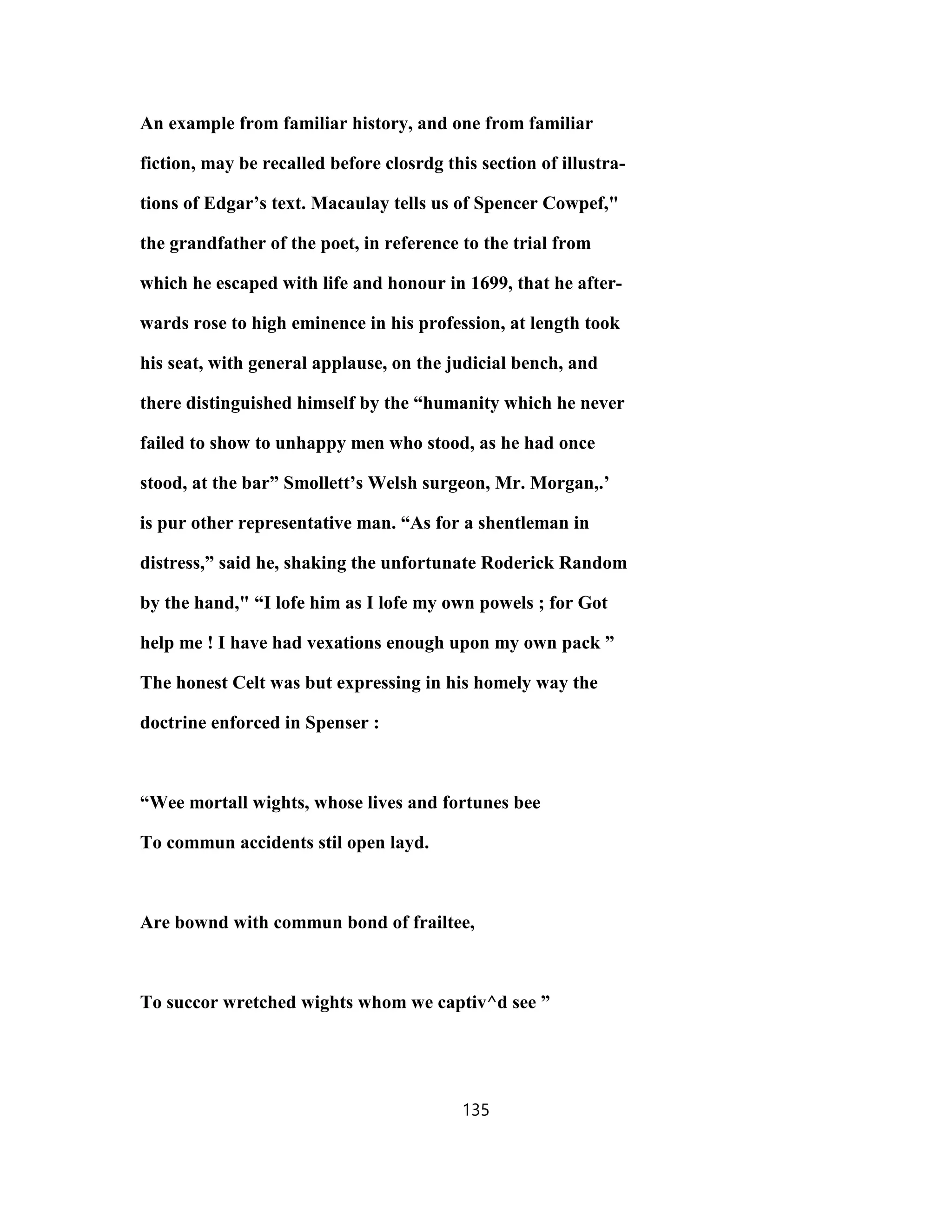An example from familiar history, and one from familiar
fiction, may be recalled before closrdg this section of illustra-
tions of Edgar’s text. Macaulay tells us of Spencer Cowpef,"
the grandfather of the poet, in reference to the trial from
which he escaped with life and honour in 1699, that he after-
wards rose to high eminence in his profession, at length took
his seat, with general applause, on the judicial bench, and
there distinguished himself by the “humanity which he never
failed to show to unhappy men who stood, as he had once
stood, at the bar” Smollett’s Welsh surgeon, Mr. Morgan,.’
is pur other representative man. “As for a shentleman in
distress,” said he, shaking the unfortunate Roderick Random
by the hand," “I lofe him as I lofe my own powels ; for Got
help me ! I have had vexations enough upon my own pack ”
The honest Celt was but expressing in his homely way the
doctrine enforced in Spenser :
“Wee mortall wights, whose lives and fortunes bee
To commun accidents stil open layd.
Are bownd with commun bond of frailtee,
To succor wretched wights whom we captiv^d see ”
135
 