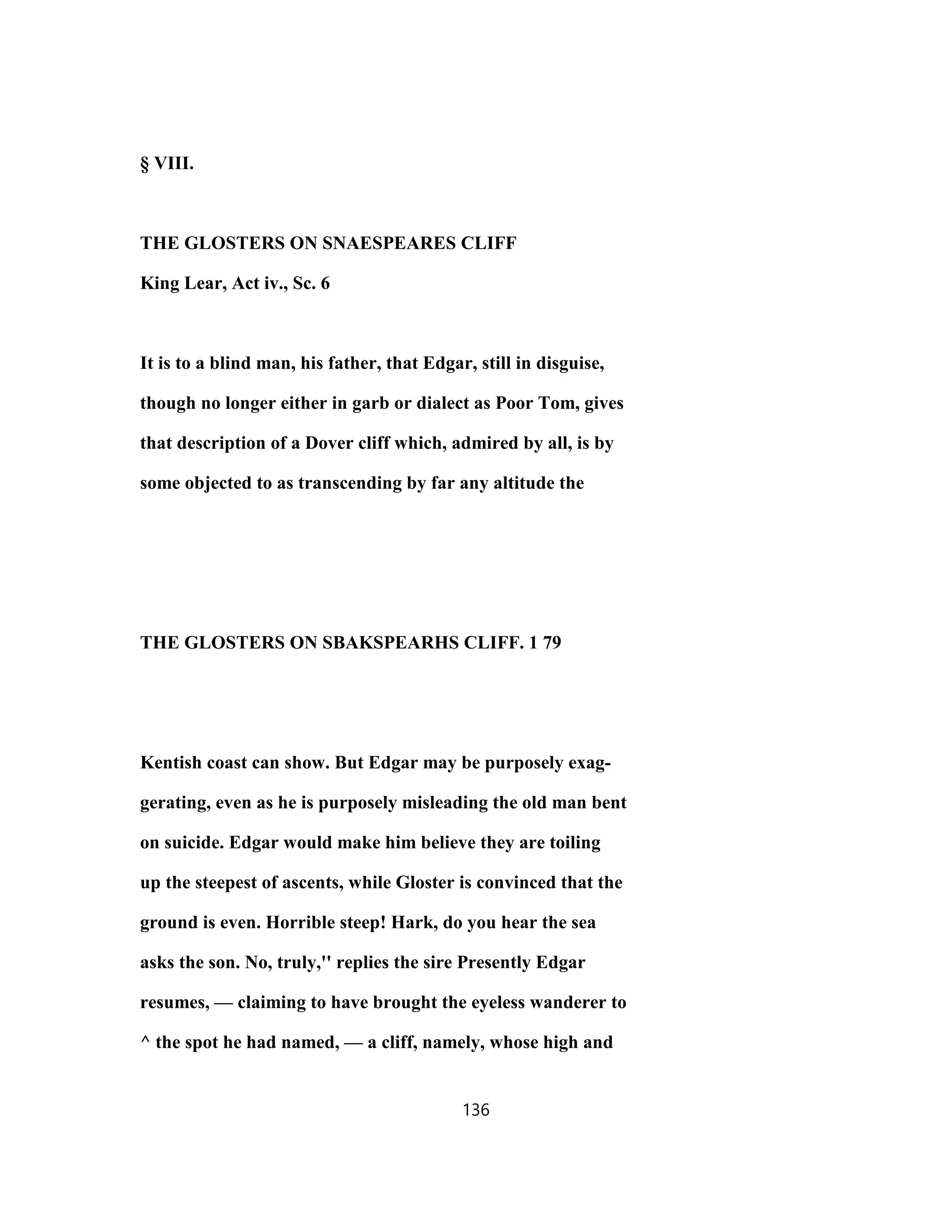 § VIII.
THE GLOSTERS ON SNAESPEARES CLIFF
King Lear, Act iv., Sc. 6
It is to a blind man, his father, that Edgar, still in disguise,
though no longer either in garb or dialect as Poor Tom, gives
that description of a Dover cliff which, admired by all, is by
some objected to as transcending by far any altitude the
THE GLOSTERS ON SBAKSPEARHS CLIFF. 1 79
Kentish coast can show. But Edgar may be purposely exag-
gerating, even as he is purposely misleading the old man bent
on suicide. Edgar would make him believe they are toiling
up the steepest of ascents, while Gloster is convinced that the
ground is even. Horrible steep! Hark, do you hear the sea
asks the son. No, truly,'' replies the sire Presently Edgar
resumes, — claiming to have brought the eyeless wanderer to
^ the spot he had named, — a cliff, namely, whose high and
136
 